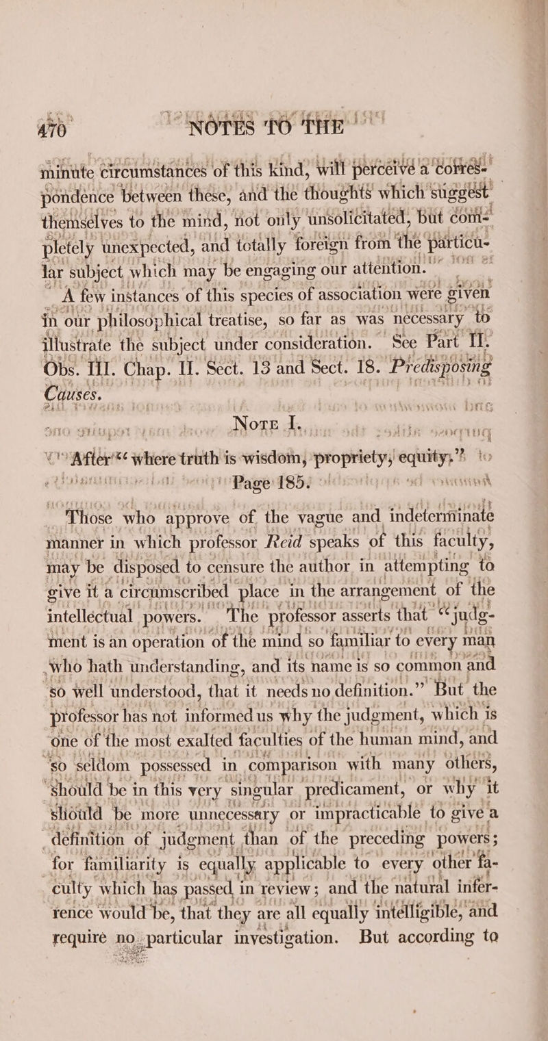 My 9 ehinte circumstances of this kind, will perceive a ‘torres. pondénce between these, and the thoughts which stiggest themselves to the mind, not only unsolicitated, but com: pletely unexpected, and totally foreign from ‘the particu- Jar subject. which may be engaging our attention. * rat | A few instances of this species of association were given in our philosophical treatise, so far as was necessary to illustrate the subject under consideration. See Part IT. Obs. Ill. Chap. Ul. Sect. 13 and Sect. 18. Predisposing Causes. | ere be viet NOTE he. u vx ‘where truth is wisdom, printers) city @ {Pde bilbet hol Page: TS5i i. 44 Rata ct; | | “Those who approve of. the vague and indeterminate manner in which professor Reid speaks of this faculty, may ‘be disposed to censure the author in attempting to give ita circumscribed place _ in the arrangement, of the intellectual powers. “The professor asserts that ee ‘judg g- ment is an operation of the mind so familiar to ey every man who hath understanding, and its name is sO common ‘and | 50 well understood, that it needs: no definition. But. the ) professor has not. informed us why the judgment, which is one of the most exalted faculties of the human mind, and “so seldom possessed in comparison with many others, “Should be in this very | singular ‘predicament, or why ‘it should be ‘more unnecessary or impracticable | to give a definition of judgment, than of the preceding powers ; for familiarity is equally applicable to every ‘other fa- culty which has passed. i in review ; and the natural infer- rence would De, that they are all equally intelligible, and rei NO. pepecticullt investigation. But according to