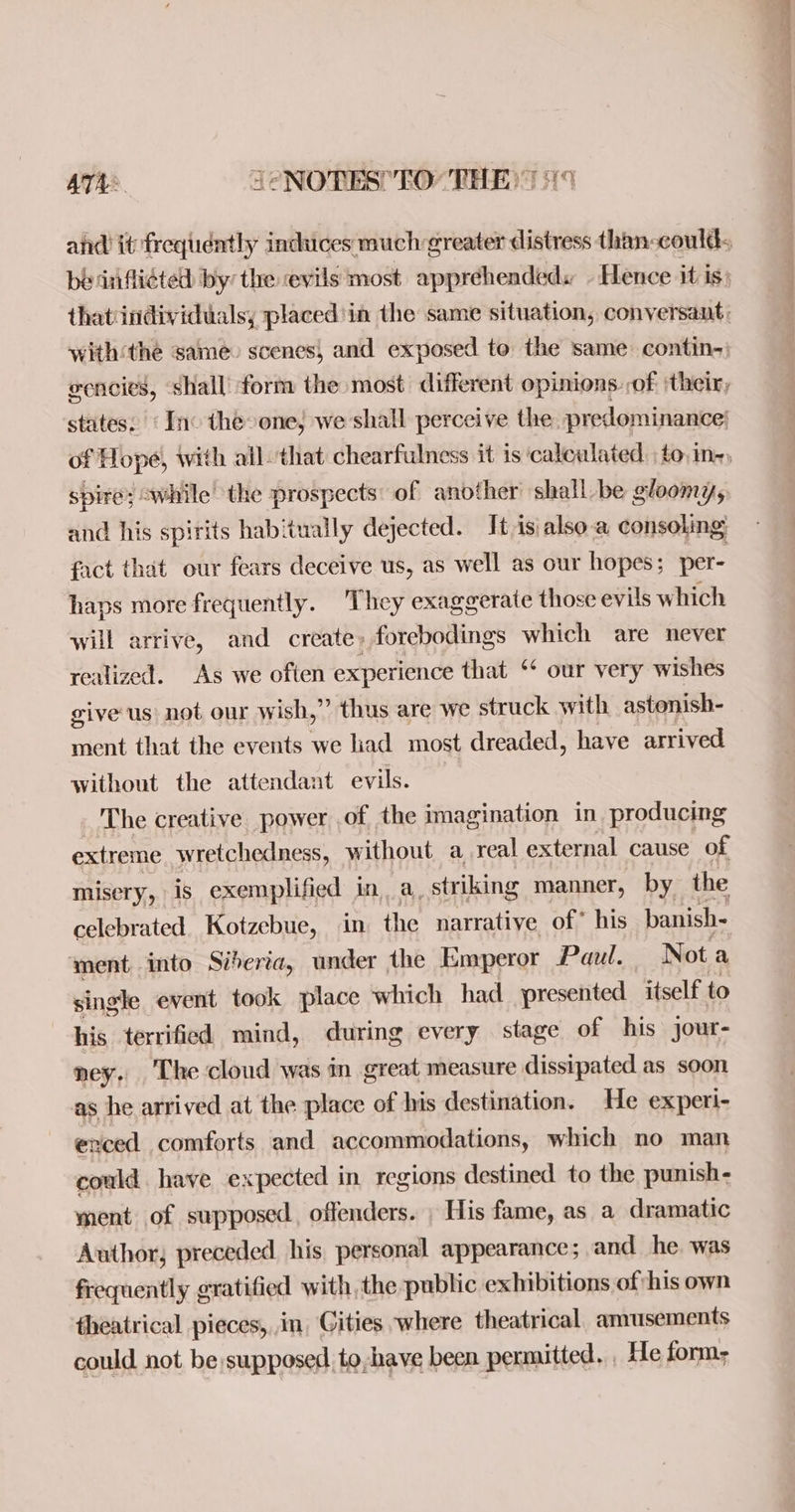 ATA® JeNOTES’ FO THE: 119 thatiindividuals, placed'in the same situation, conversant, with‘the same» scenes, and exposed to the same. contin-) gencies, shall form the most different opinions. ,of ‘their, states. ‘Inc the one, we shall perceive the predominance; of Hope, with all. that chearfulness it is ‘calculated. to,in-; spire; “while the prospects: of another shall be gloomy, and his spirits habitually dejected. It is\also.a consoling fact that our fears deceive us, as well as our hopes; per- haps more frequently. They exaggerate those evils which will arrive, and create» forebodings which are never realized. As we often experience that ‘* our very wishes give us not our W ish,” thus are we struck with astonish- ment that the events we had most dreaded, have arrived without the attendant evils. The creative power of the imagination in. producing extreme wretchedness, without a real external cause of misery, is exemplified in, a, striking manner, by the celebrated Kotzebue, in the narrative of* his banish- ment, into Siberia, under the Emperor Paul. Nota single event took place which had presented itself to his terrified mind, during every stage of his jour- ney. The cloud was in great measure dissipated as soon as he arrived at the place of his destination. He experi- erced comforts and accommodations, which no man could have expected in regions destined to the punish- ment of supposed, offenders. , His fame, as a dramatic Author, preceded. his, personal appearance; and he. was frequently gratified with, the public exhibitions of his own fheatrical pieces,in Cities where theatrical, amusements could not be;supposed to,have been permitted. He form;