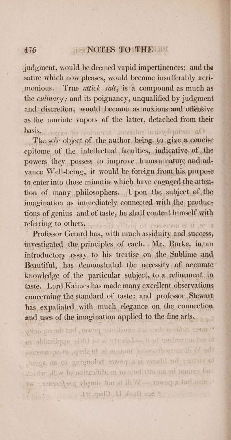 AT NOTES TO)| THE judgment, would be deemed vapid impertinences; and the satire which now pleases, would become insufferably acri- monious. ‘True atdick salt, is‘a compound as much as the culinary ; and its poignancy, unqualified by judgment and discretion, would become as noxiousiand offensive as the muriate vapors of the latter, detached from their basis, Fp atest hina The sole object of the ahr rer te me ee a, concise epitome of the intellectual faculties, indicative, of ihe powers they possess to improve human;nature andjad- vance Well-being, it would be foreign from; his, purpose to enter into those minutia which have engaged.the atten+ tion of many philosophers... Upon. the, subject, of, the imagination as immediately connected. withthe, produc- tions of genius and of taste, he shall content himself with referring to others. ; Professor Gerard has, with much PATE oul SUCCESS; Anvestigated. the principles of each. Mr. Burke, inyan introductory ,essay. to his treatise on the. Sublime and Beautiful, has demonstrated the necessity .of accurate ’ knowledge of the particular subject, to.a,refinement in taste. Lord Kaimes has made many excellent observations concerning the standard of taste; and professor Stewart has, expatiated. with much. elegance on, the connection and uses of the imagination applied to the fine arts..