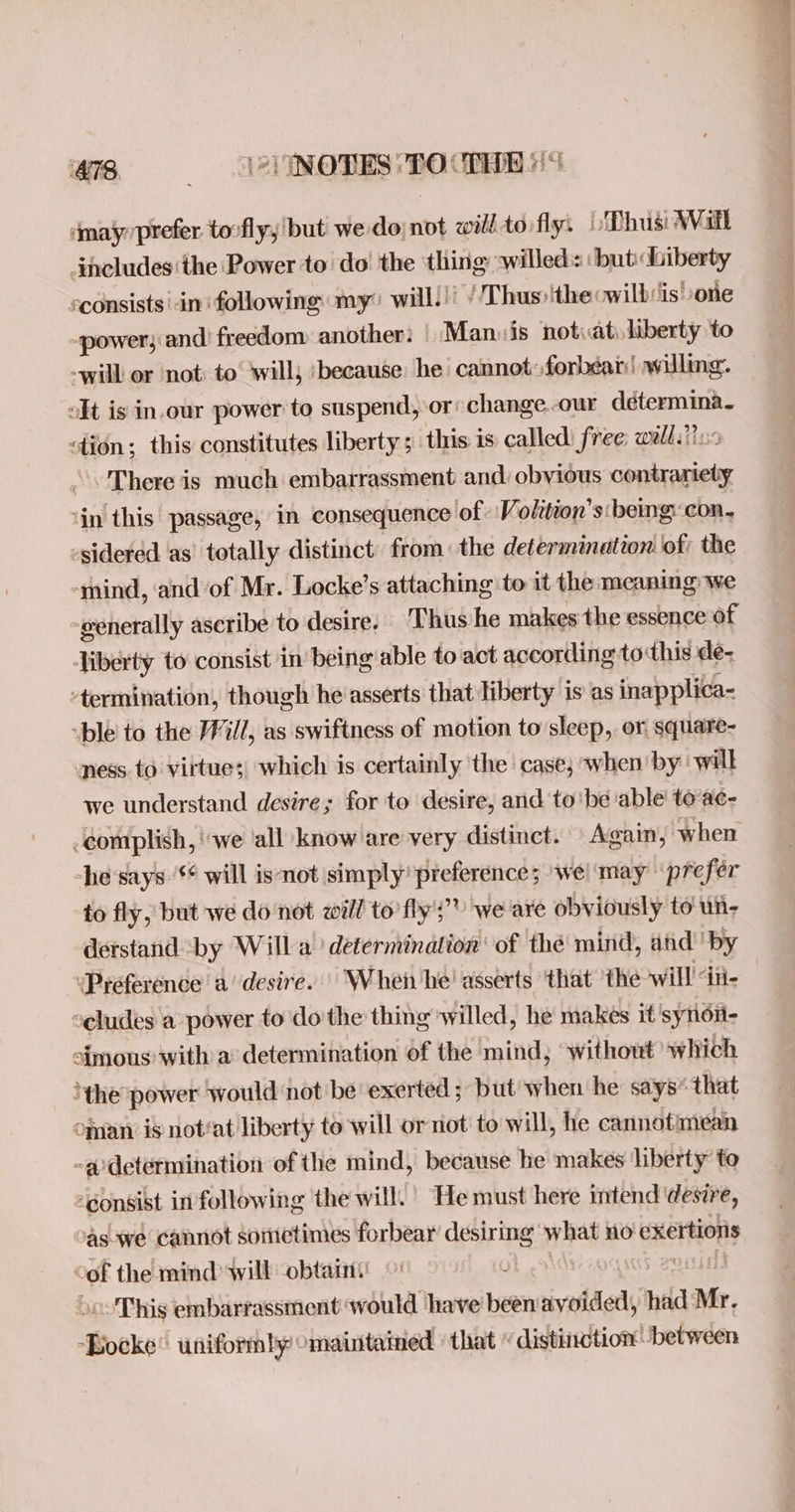 8 NOTES TOCIHE 9 smayprefer tovfly, but we do; not will tovfly: Lo Dhus: Wall includes ‘the Power to do’ the thing willed: :but« Liberty sconsists in following my? will.)) / Thus» ithe owilbsis’ Lone ~power; and freedom another: | Man. is notiat, liberty to -will or not: to ‘will; ‘because: he’ cannot:forbéar| willing. olt is in.our power to suspend, or change.-our détermina. «tion; this constitutes liberty ; this 1s called: free; walls? There is much embarrassment and obvious ce ‘in this passage, in consequence of Volition’s: beg: con- -sidered as’ totally distinct: from: the determination of; the -mind, and of Mr. Locke’s attaching to it the meaning: we generally ascribe to desire. Thus he makes the essence of Jiberty to consist in being able to act according to this deé- ‘termination, though he asserts that liberty is as inapplica- “ble' to the /Fill, as swiftness of motion to sleep, or square- ness to virtues) which is certainly the case, when by will we understand desire; for to desire, and to'be ‘able’ to ac- -complish, ‘we ‘all know are very distinct. Again, when ‘he says ‘¢ will isnot simply’ preference; ‘wel may ‘prefer to fly, but we donot will to’ fly's’? we'are obviously to un- derstand by Willa’ determination: of thé mind, and’ by ‘Preference a’ desire. | When he’ asserts ‘that ‘the will dii- eludes a power to do the thing willed, he makes it 'synon- a{mous with a determination of the mind, ‘without which ‘the power would not be exerted ; but when he says* that ofan is not‘at liberty to will or not’ to will, he cannot: mean ~adetermination of the mind, because he makes liberty to ‘Gonsist infollowing the will.’ He must here intend desire, as we cannot sometimes forbear desirmg what no exertions of the mind will obtain: | «This embarrassment would have been avoided, had Mr. Books uniformly omaintained ‘that » distinction’ between