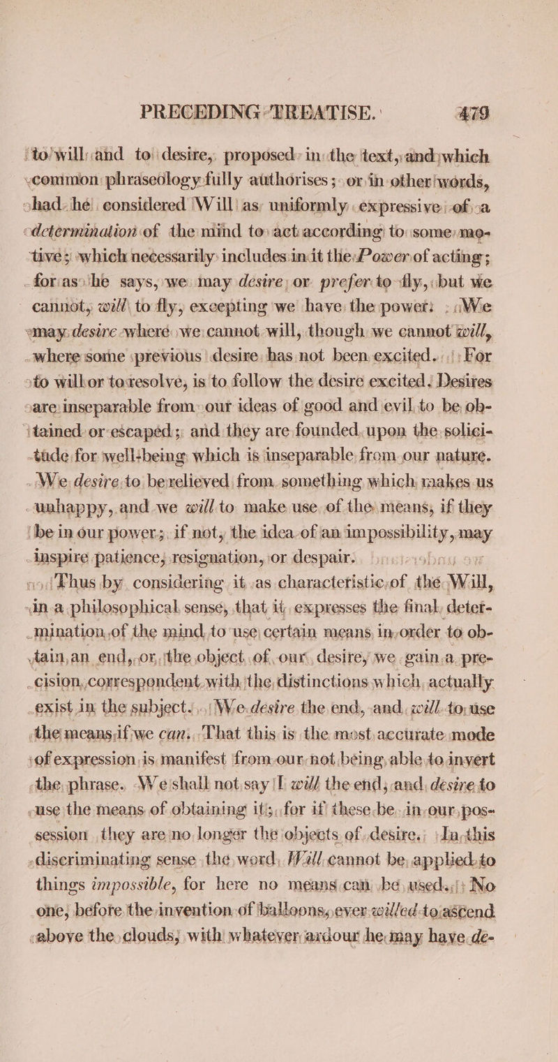 ‘to’will:and to desire, proposed: in: the text,:and:which common phraseology fully authorises ;- or in other words, chad. he’. considered ‘Will as; uniformly. expressive Of 0a cdctermination of the mind tovact:according to: some) me- ‘tive 3 which necessarily: includes init theP ower of acting; -foriasshe says, we may desire: or preferto fly, but we cannot, will\ to fly, excepting we have the power: : (We wmay: desire -where we cannot will, though we cannot gill, - where some :previous desire has not been excited. : For »to wilkor toresolve, is to fellow the desire excited. Desires sare inseparable from. our ideas of good and evil to be ob- tained. or escaped: and they are founded. upon the-solici- -tade for well-being which is inseparable from.our nature. _ We desire to bexelieved from. something which, makes us -wnhappy,.and we will to make use. of the means, if they be in our power. if not, the idea of an: id eatin may inspire patience, resignation, or despair. sf ./Thus by. considering it as charactetistic,of the Will, dna philosophical. sense, that it, expresses the final, detet- < mination, .of the naind,to: use) certain means, in, onder to ob- dain,an_end,,or, the object,.of our, desire, we gain.a. pre- _cision,. correspondent. with, the, distinctions which, actually _exist in the subject... Wedesire the end, and, zill. to: ase ‘the meansdfiwe can., That this is the most. acctirate mode ‘of expression is manifest from-our not being, able do invert the, phrase. We shall not.say Tl well the end; and, desire to -use the means of obtaining iti;,,for if these-be..in-our,pos- session they are no longer the objects of desire. -Ia,this -diseriminating sense the, word, W2ll,cannot be, applied. to things impossible, for here no means can, .be useda;': No one, before the invention, of balloons, ever willed -toiascend above the clouds, with whatever axdour he may have.de-