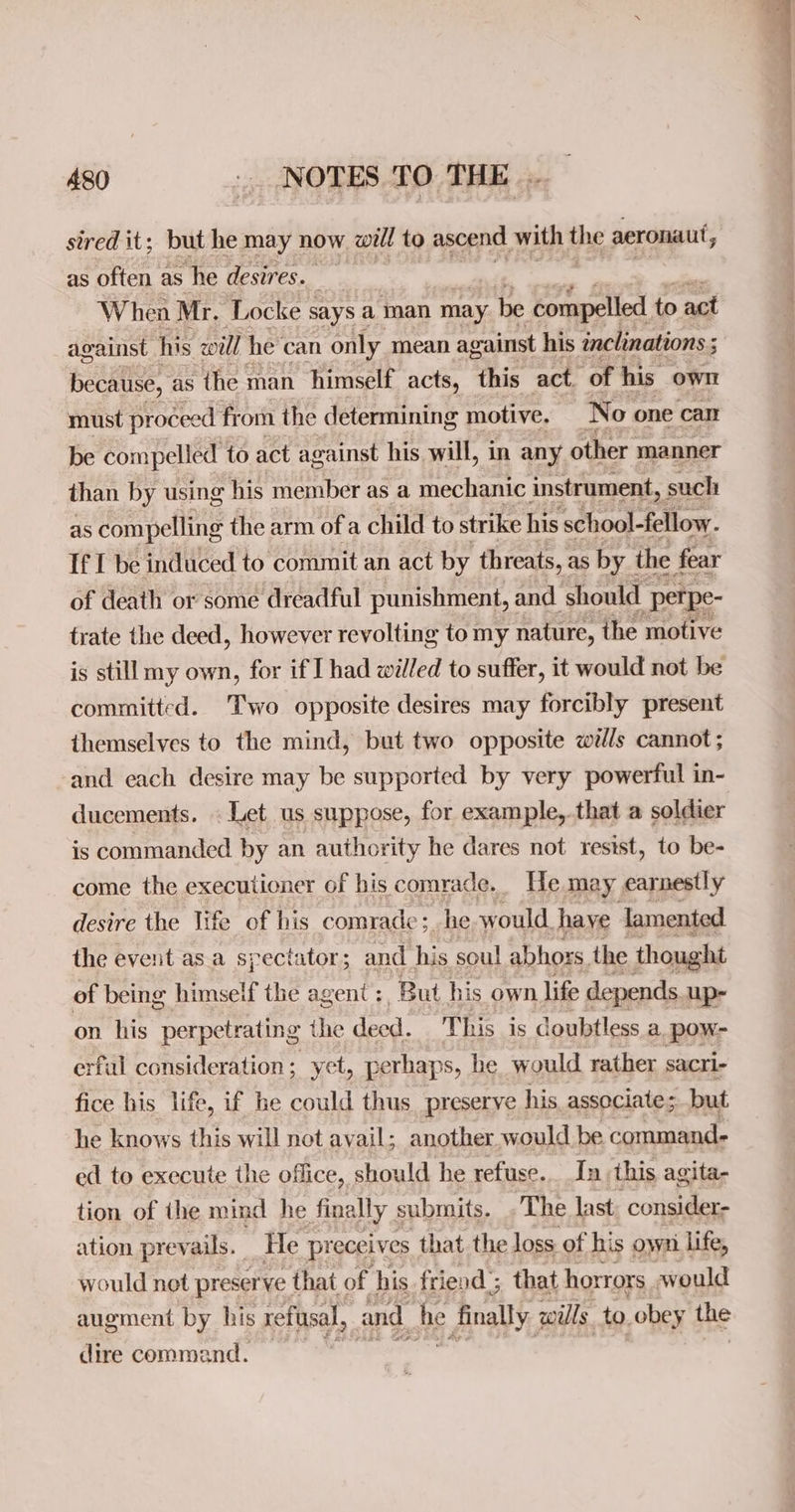 sired it; but he may now will to ascend with the aeronaut, as often as he desires. When Mr. Locke says a man may be compelled to act against. his will he’ can only mean against his inclinations ; because, as the man himself acts, this act ‘of his owl must proceed from the determining motive, No one cali be compelled to act against his will, in any other manner than by using his member as a mechanic instrument, such as compelling the arm ofa child to strike his school-fellow. If I be induced to commit an act by threats, as by | the fear of death or some dreadful punishment, and should “petpe- trate the deed, however revolting to my nature, the motive is still my own, for if I had willed to suffer, it would not be committed. Two opposite desires may forcibly present themselves to the mind, but two opposite wills cannot; and each desire may be supported by very powerful in- ducements. . Let us suppose, for example,.that a soldier is commanded by an authority he dares not resist, to be- come the executioner of his comrade. He may earnestly desire the life of his comrade; he would haye lamented the event asa spectator; and his soul abhors, the thought of being himself the agent ; ‘But his own life depends. up- on his perpetrating the deed. T his is doubtless a _pow- erful consideration; yet, perhaps, he would rather sacri- fice his life, if he could thus preserve his. associate; but he knows this will not avail; another.would be command. ed to execute the office, should he refuse... In this agita- tion of the mind he finally submits. . The last consider- ation prevails. He preceives that the loss of his own life, would not preserve that of his friend’; that horrors would augment by his refusal, and he finally wills. to. obey the dire command.