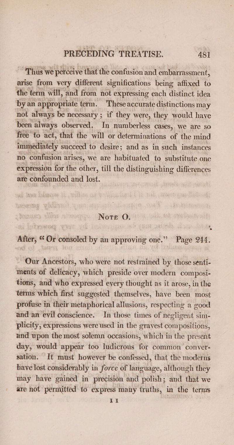 i ~ Thus we perceive that the confusion and embarrassment, arise from very different significations being affixed to bya an appropriate t term. These accurate distinctions may immediately succeed to desire; and as in such instances no confusion arises, we are habituated to substitute one expression for the other, till the disting guishing differences are confounded and lost. Norte O. ¥ ad Our Ancestors, who were not restrained by those senti- terms which first suggested themselves, have been most profuse in their metaphorical allusions, respecting a good and an evil conscience. In those times of negligent sim- plicity, ¢ expressions were used in the gravest compositions, and upon the most solemn occasions, which in the present day, would appear too ludicrous for common conver: sation. It must however be confessed, that the moderns have lost considerably i in force of languag ge, although they may have gained in precision and polish ; and that we are not permngtted: to express ma any ‘truths, in the terms 1a