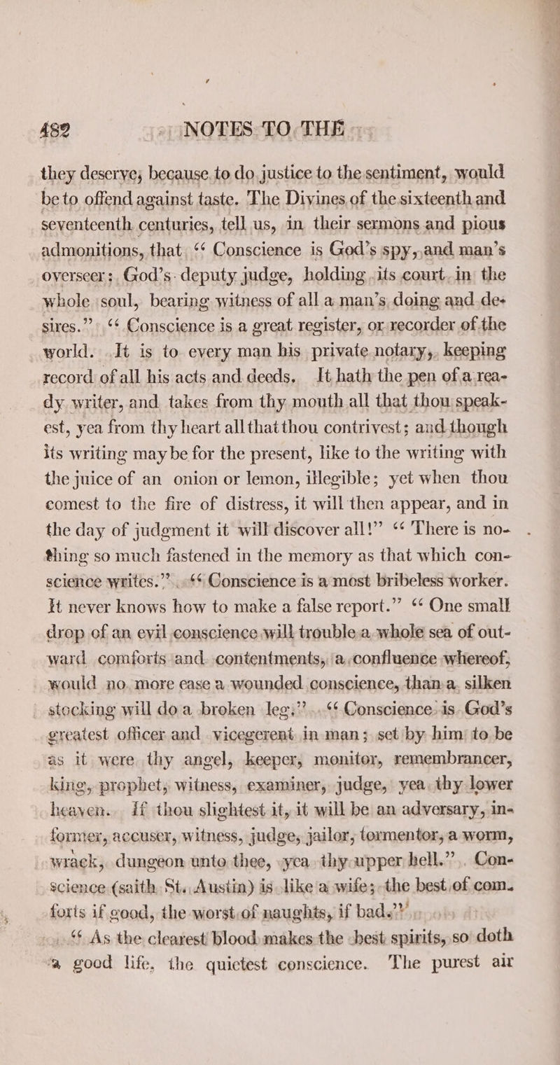 482 _» (NOTES TO, THE - they deserve; because. to do. justice to the sentiment, would be to offend against taste. The Diyines.of the sixteenth and seventeenth centuries, tell us, in their sermons and pious admonitions, that ‘¢ Conscience is Ged’s spy,,and man’s overseer: God’s. deputy judge, holding .its court.in the whole ‘soul, bearing witness of all a man’s doing and.de- sires.” ‘¢. Conscience is a great register, or recorder of the world. It is to every man his private notary,, keeping record of all his acts and. deeds, It hath the pen of a-rea- dy writer, and takes from thy mouth all that thou speak- est, yea from thy heart allthatthou contrivest; and though its writing may be for the present, like to the writing with the juice of an onion or lemon, illegible; yet when thou comest to the fire of distress, it will then appear, and in the day of judgment it will discover all!” ‘* There is no- thing so much fastened in the memory as that which con- science writes.””...¢* Conscience is a most bribeless worker. It never knows how to make a false report.” ‘‘ One small drop of an evil conscience will trouble a.whole sea of out- ward comforts and. contentments, a,confluence whereof, would no. more ease a wounded conscience, than: a. silken stocking will doa broken leg.” ...‘¢ Conscience. is-God’s greatest officer and vicegerent. in man; set by him to be as it were thy angel, keeper, monitor, remembrancer, king, prophet, witness, examiner, judge, yea, thy lower heaven. if thou slightest it, it will be an adversary, in- former, accuser, witness, judge, jailor, tormentor, a worm, _-wrack, dungeon unto thee, yea thy upper bell.” ,. Con- science (saith St. Austin) is like a wife;-the best,ef com. forts if good, the worst.of naughts, if bad.” _ 4 As the clearest’ blood: makes the -hest spirits, so doth ‘a good life, the quictest conscience. The purest air