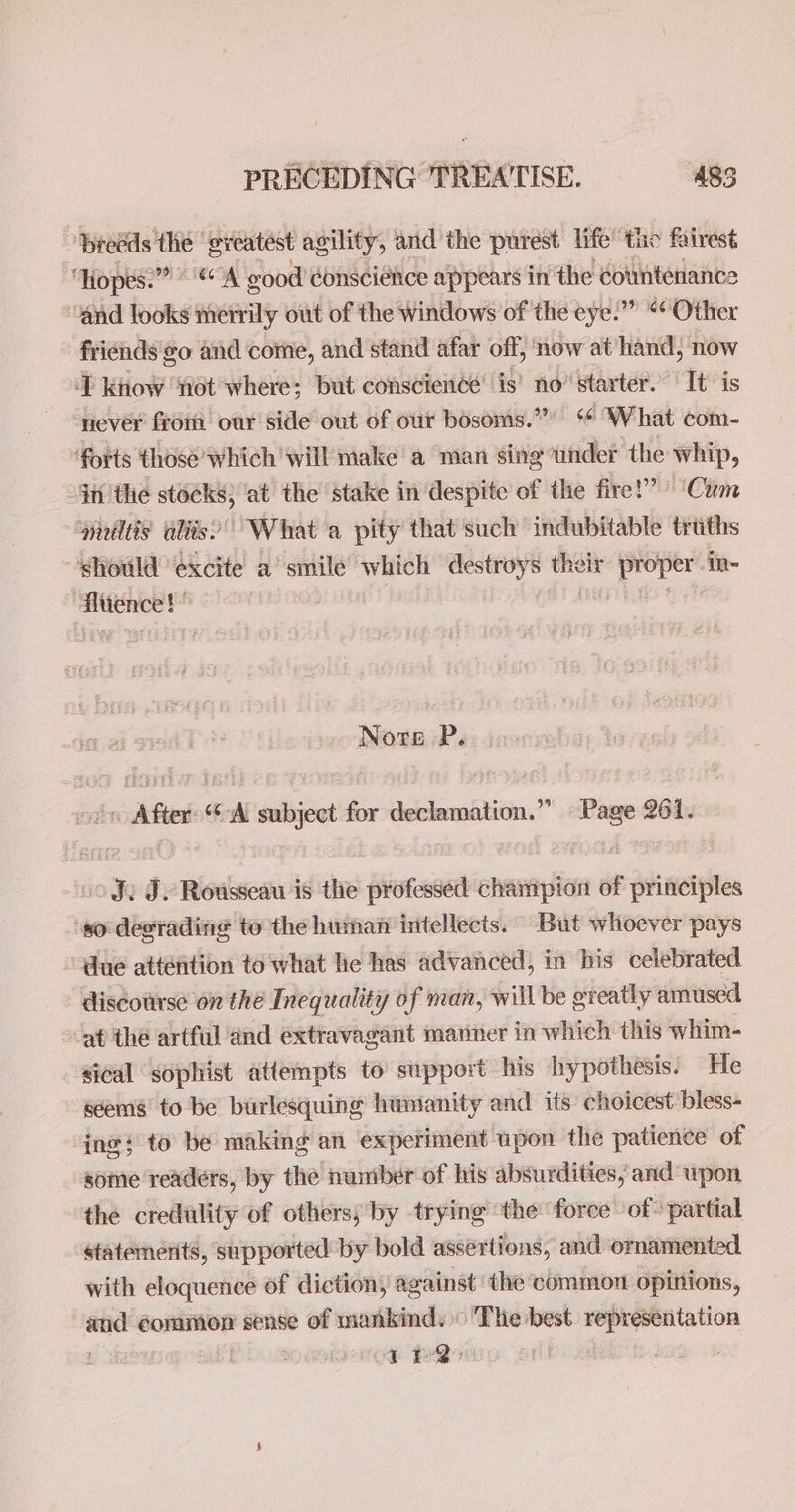 3 breeds the ‘greatest agility, and the purest: life’ te fairest “Hopes. A good conscience appears in: the countenance “and looks merrily out of the Windows of the eye:” “Other friénds'go and come, and stand afar off, now at ‘hand; now ‘T know ‘not where; but conscience’ is’ no’ starter. It is never from our side out of our bosoms.” “ What com- forts those which ‘will make a man sing under the whip, in the stacks, at the stake in despite of the fire!” ‘Cum “gilts aliis’ What a a pity that such indubitable truths should excite a’ smile which aprile “eh oir wet in- | tence! ) Nore P.. oo After“ A subject for declamation.” Page 261. o Je Ty Rousseau is the professed champion of principles ‘so desrading to the human intellects. But whoever pays “due atténtion to what he has advanced, in his celebrated discourse on the Inequality of man, will be greatly amused at the artfuland extravagant manner in which this whim- sical sophist attempts to’ support his hypothesis. He seems to be burlesquing hunianity and its choicest bless- ing} to be making an experiment upon the patience of some readers, by the number of his absurdities, and wpon the credulity of others; by trying ‘the foree of > partial statemerits, supported by bold assertions, and ornamented with eloquence of diction, @ against ‘the common opinions, _e common sense of mankinds The best. representation tre ;
