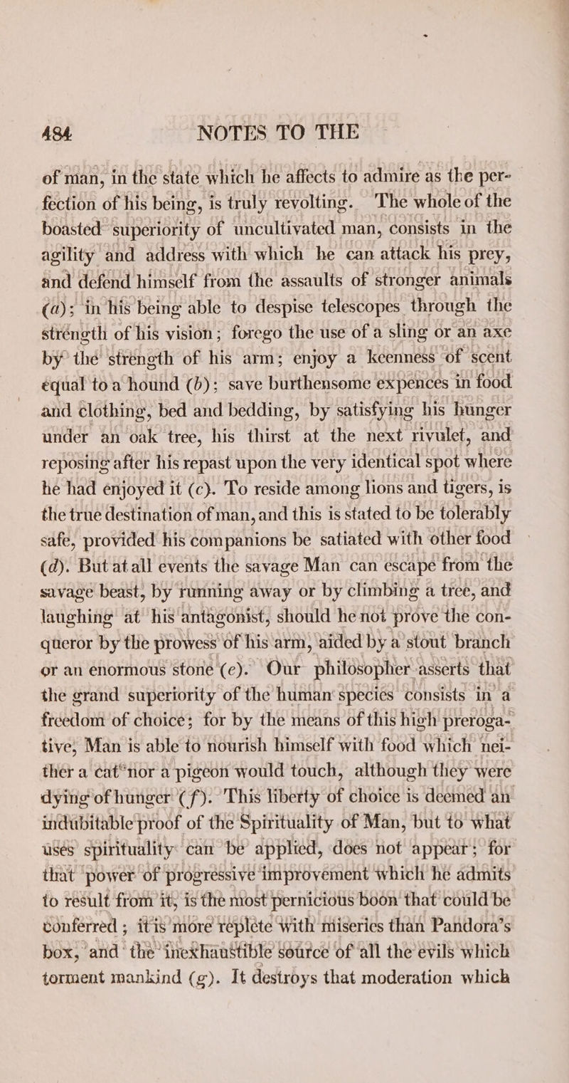 of man, in the state which he affects to admire as the per- fection of his being, is truly revolting. The whole of the boasted: superiority of uncultivated man, consists in the agility and address with which he can attack his prey, and defend himself from the assaults of stronger animals (a); in his being able to despise telescopes through the strength of his vision; forego the use of a sling or an axe by thé stréngth of his arm; enjoy a keenness of scent equal toa hound (b); save burthensome expences in food and clothing, bed and bedding, by satisfying his hunger under an oak tree, his thirst at the next rivulet, and reposing after his repast upon the very identical spot where he had enjoyed it (c). To reside among lions and tigers, is the true destination of man, and this is stated to be tolerably safe, provided his companions be satiated with other food (d). But at all events the savage Man can escape from the savage beast, by running away or by climbing a tree, and laughing at his antagonist, should he not prove the con- queror by the prowess of his arm, aided by a stout branch or an enormous stone (ce). Our philosopher asserts that the grand superiority of the human’ species consists in’ a freedom of choice; for by the means of this high preroga- tive, Man is able to nourish himself with food which nei- ther a cat“nor a pigeon would touch, although they were dying of hunger (f). This liberty of choice is deemed an indubitable proof of the Spirituality of Man, but to what uses’ spirituality: can be applied, does not appear; for that ‘power of progressive improvement which he admits io result from it, is the most pernicious boon that’ could be conferred ; itis’more repléte With miseries than Pandora’s box, and the inexhaustible source of ‘all the evils which torment mankind (g). It destroys that moderation which