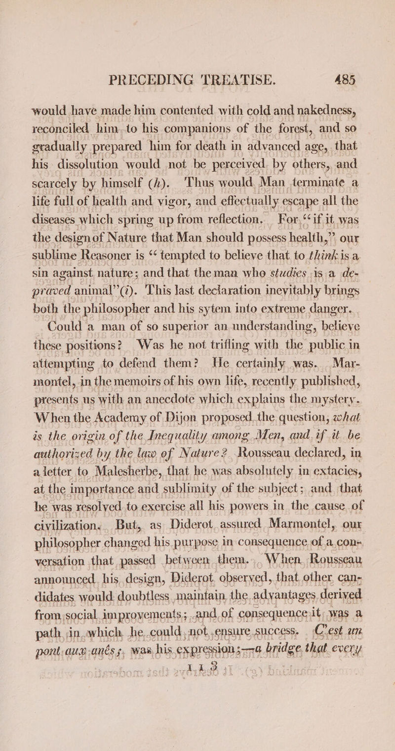 would have made him contented with cold and nakedness, reconciled, him,to his companions of the forest, and so gradually. prepared _ him for death in advanced age, that his dissolution. would not be perceived by other Sy and scarcely by. himself (h). Thus would, Man terminate a life full of health and vigor, and effectually. escape : all the diseases which spring up from reflection. F or, “if It was the design, of Nature that Man should possess health,” our sublime Reasoner i is ** tempted to believe that. to thinkisa sin against nature; and that the man who studies isa de- pr -aved animal”’(Z). This last declaration inevitably brings | beth the philosopher and his sytem into extreme danger. Could a man of so superior an understanding ‘ believe these positions? Was he not trifling with the public i in attempting to defend them? He cer tainly. -was.._.Mar- montel, in the memoirs of his own life, recently published, presents us with an anecdote which explains the mystery. When the Academy of Dijon pr oposed, the question, what is the origin of the Inequality among Men, and. if it be authorized by the law of Nature? Rousseau declared, in a letter to Malesherbe, that he was absolutely in extacies, at the importance and sublimity of the subject; and. that he was resolved to exercise all his powers in_ the cause, of civilization. _ But, as Diderot assured Marmontel, our philosopher changed his pur pose in consequence of a,cons. versation . that passed betyy een them. , When Rousseau announced his. design, Diderot. observed, that other can- _ didates would: doubtless, anaintain, the. adyanta ges. derived from, social improvements; and, of consequence: it; was a path in which, he, could, not ,ensure success. Crest am pont: aun anes 5. was. his. expression someelh, bridge thet eveny vy A 3 +7