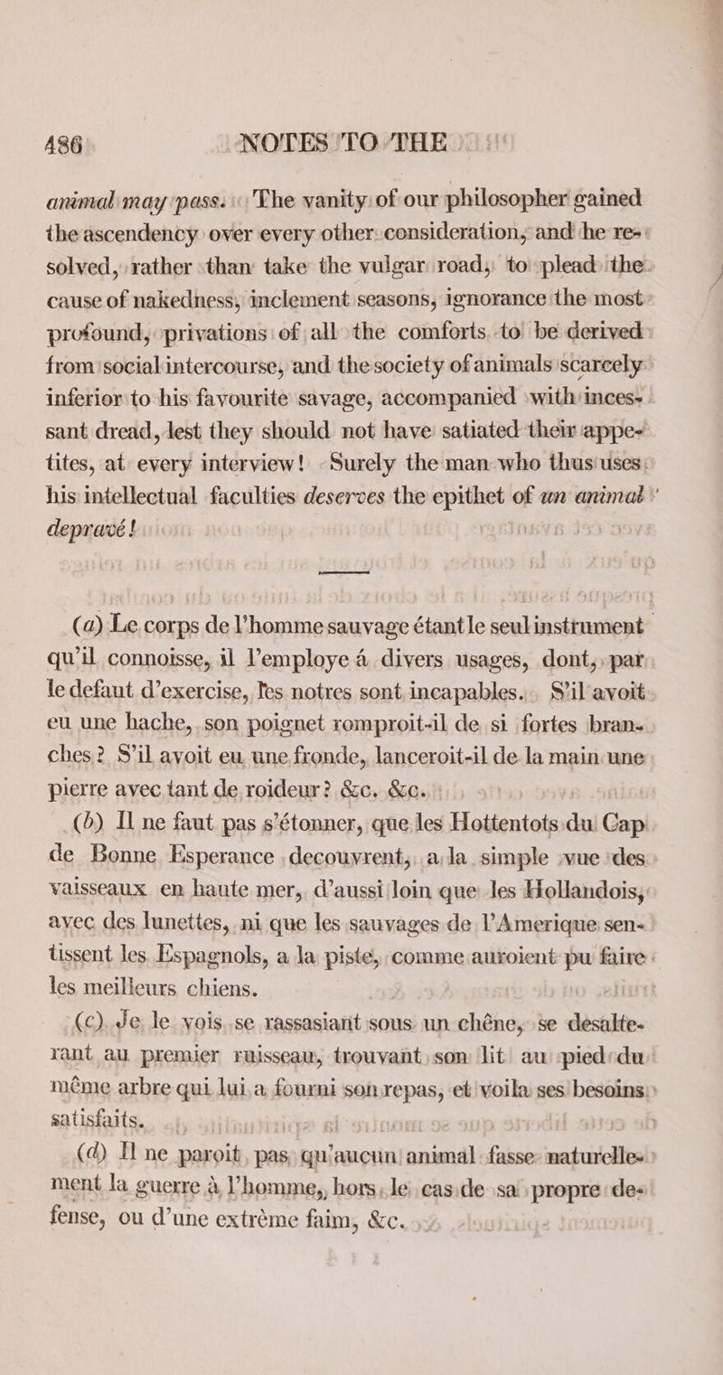 animal may ‘pass. The vanity: of our philosopher gained the ascendency over every other: consideration, and he re-: solved, rather than take the vulgar road, to plead: the. cause of nakedness; inclement seasons, ignorance the most: profound, ‘privations: of all the comforts. to be derived from socialintercourse, and thesociety of animals scarcely inferior to his favourite savage, accompanied ‘with inces- - sant dread, lest they should not have: satiated them appe- tites, at: every interview! Surely the man who thus'uses: his intellectual faculties deserves the epithet of wn animaé ’ deprave ! lo ee (a) Le corps de VPhomme sauvage étantle seulinstrument qwil connoisse, il Vemploye 4 divers usages, dont,. par le defaut exercise, Tes notres sont incapables... S’il avoit eu une hache,.son poignet romproit-il de si fortes bran. ches? S’il avoit eu, une fronde, lanceroit-il de la main une pierre avec tant de roideur? &c. &c. (6) Il ne faut pas s’étonner, que les Hottentots dui Cap de Bonne. Esperance ,decouvrent,. ala. simple -vue ‘des vaisseaux en haute mer, daussi loin que les Hollandois, avec des lunettes, ni que les sauvages de l’Amerique: sen- tissent les. Espagnols, a la piste, comme auroient pu faire: les meilleurs chiens. (c). Je le vyois..se rassasiarit sous un chéne, se desalte- rant aul premier ruisseau, trouvant) son lit au piedrdu méme arbre qui lui,a fourni son repas, et voila ses! besoins): satisfaits. | Oe (d) I ne paroit, pas, gu’aucun’ animal fasse: naturelles» ment la guerre d l’homme,, hors ,le eas de sa’ propre de: fense, ou d’une extréme faim, &c.