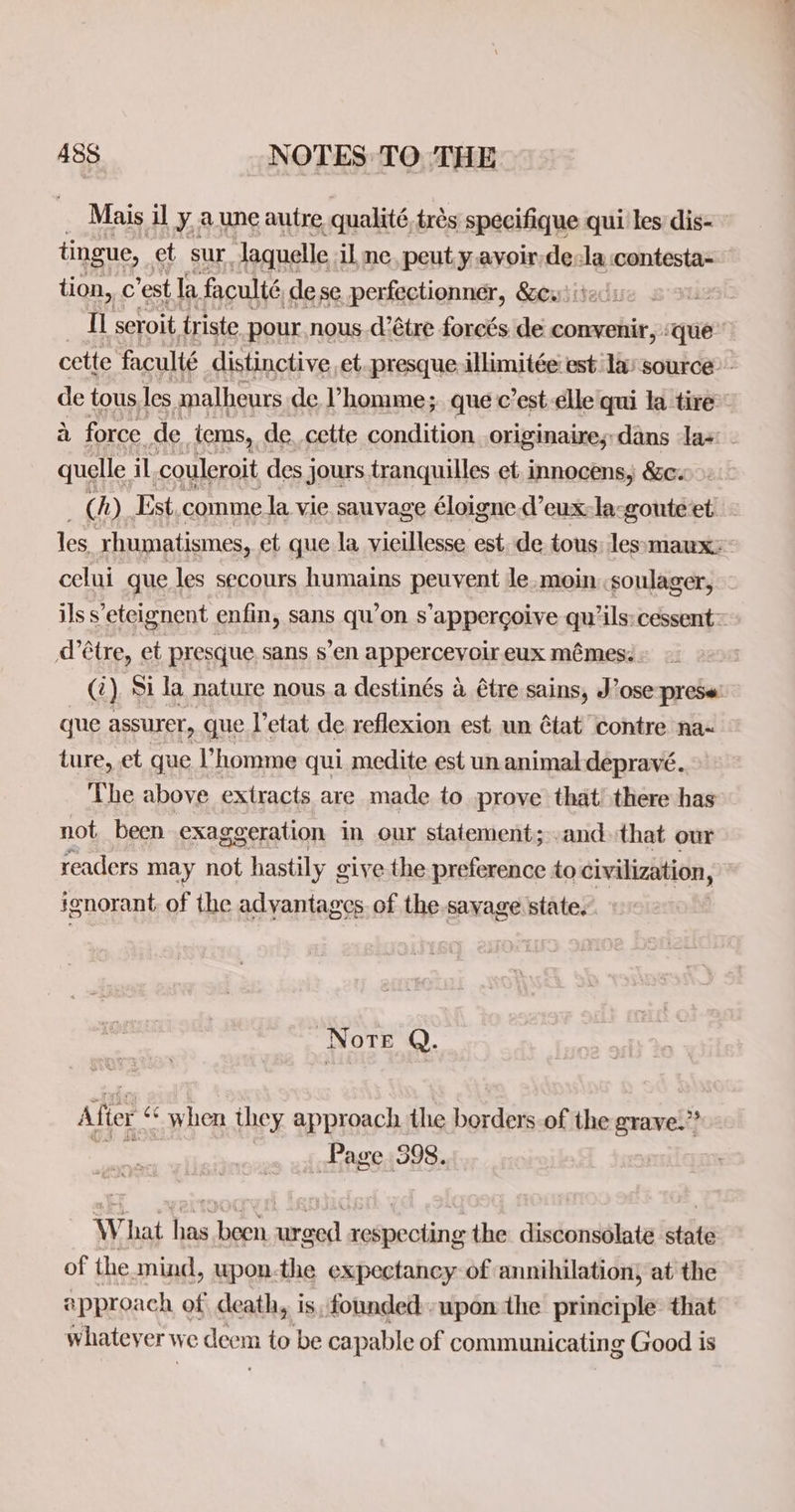 i Mais il y, une autre qualité, trés specifique qui les dis- tingue, et sur Jaquelle il ne. peut y avoir as la contesta- tion, c ’est la faculté dese perfectionner, &amp;ew)itedu i2 TL seroit triste pour nous.d’étre forcés de convenir, «que: cette faculté distinctive et. presque illimitée: est lay source: - de tous. les malheurs de Vhomme; quec’est elle qui la tire a force de tems, de cette condition originaires;dans la- quelle, il couleroit des j jours tranquilles et, innocens, &amp;e. &gt;, ( h) Est comme la vie sauvage éloigne. deux: la-goute et les rhumatismes, et que la vieillesse est. de tous: lessmaux: celui que les secours humains pep vent le_moin .soulager, ils s ’eteignent enfin, sans qu’on s'appergoive qu’ils:cessent = d’étre, et presque. sans s’en appercevoir eux mémes. (‘) Si Ja nature nous a destinés 4 étre sains, J ts prese: que assurer, que Vetat de reflexion est. un ¢tat ‘contre na- ture, et que homme qui medite est un animal depravé. The above extracts are made to prove that there has not. been exaggeration in our statement; and that our readers may not hastily give the preference to civilization, ignorant of the adyantages. of the-savage state. Norte Q. Alter : when they approach the borders of the grave.” Page 598. What a ets sarod] et sos the disconsolate tite of the mind, wpon-the expectancy of annihilation) at the approach of death, is; founded: upon the principle that whateyer we deen m to be capable of communicating Good is