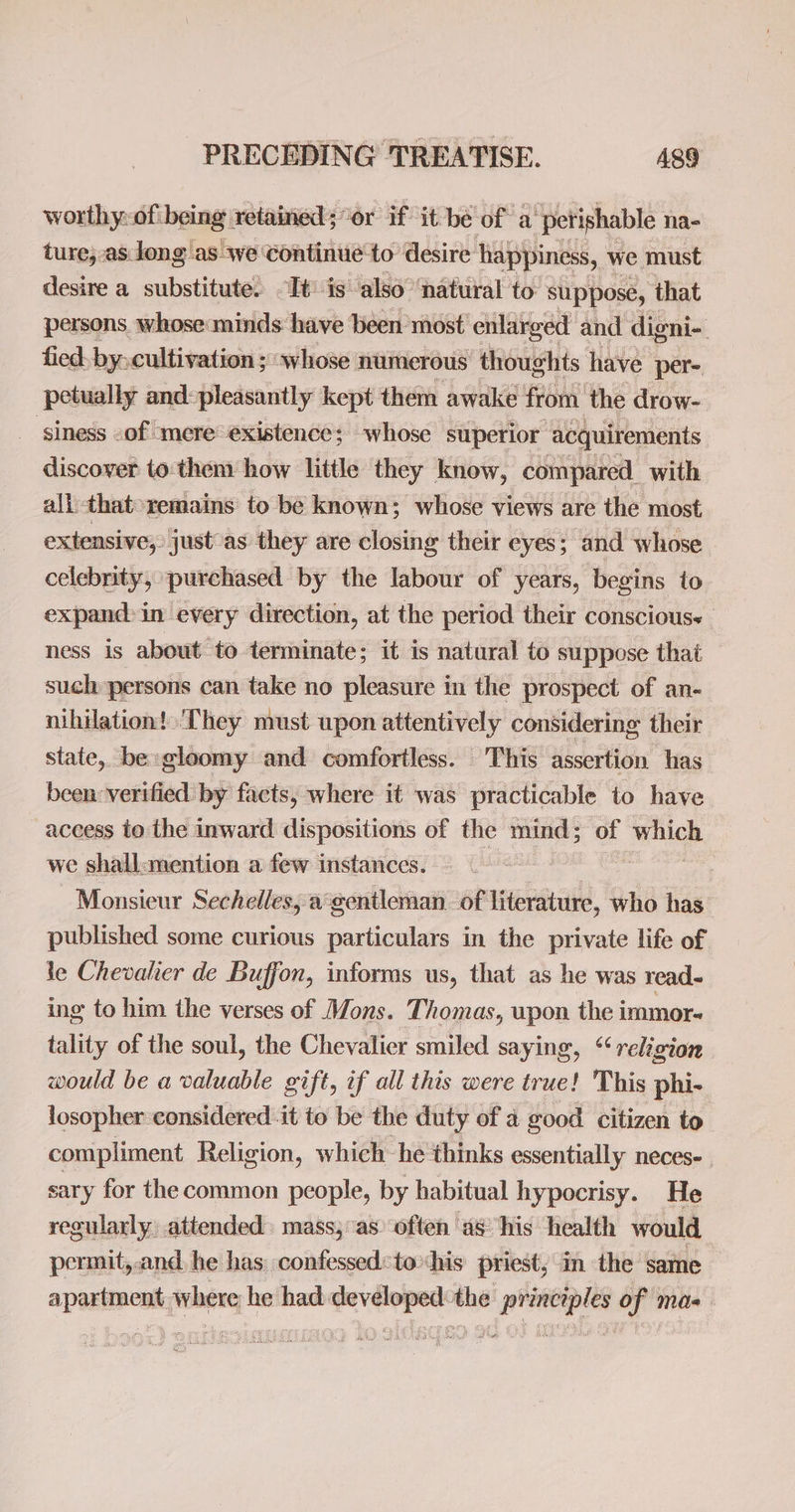 worthy:of: being. retained; or if it be of a ‘perishable na- ture, as Jong ‘as we Continue to desire happiness, we must desire a substitute. It is’ also ‘natural to suppose, that persons whose minds: have been most enlarged and digni- fied. by. cultivation ; whose numerous thoughts have per- petually and:pleasantly kept them awake from the drow- _ siness -of mere existence; whose superior acquirements discover to:them how little they know, compared, with all that-remains to be known; whose views are the most extensive; just as they are closing their eyes; and whose celebrity, purchased by the labour of years, begins to expand: in every direction, at the period their conscious. | ness is about to terminate; it is natural to suppose that such persons can take no pleasure in the prospect of an- nihilation! ‘They must upon attentively considering their state, be: gloomy and comfortless. This assertion has been verified by facts, where it was practicable to have access to the inward dispositions of the mind; of pak we shall:mention a few instances. Monsieur Sechelles, a°gentleman. of literature, who has published some curious particulars in the private life of le Chevalier de Buffon, informs us, that as he was read- ing to him the verses of Mons. Thomas, upon the immor- tality of the soul, the Chevalier smiled saying, “religion would be a valuable gift, if all this were true! This phi- losopher considered it to be the duty of 4 good citizen to compliment Religion, which he thinks essentially neces-. sary for the common people, by habitual hypocrisy. He regularly, attended. mass;as’ often as ‘his health would permit,.and, he has confessedtohis priest; in the same opesitpeak where he had ee ay Edie of mas