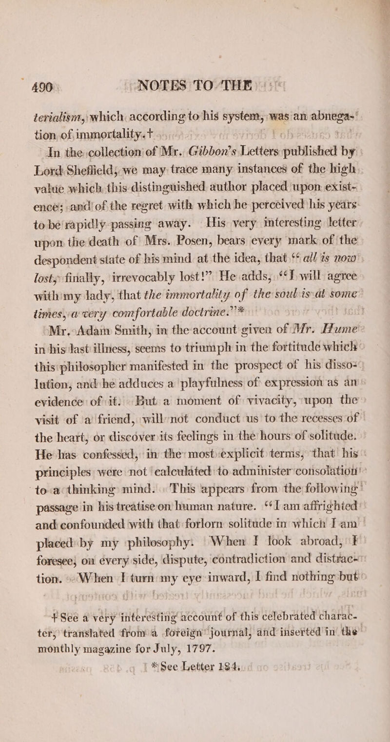 tion of immortality. t value which. this distinguished author placed upon exist- to be rapidly passing away. His very mteresting letter upon the death of Mrs. Posen, bears every mark of the lost finally, irrevocably lost!” He adds, ‘*P will agree dimes, avery comfortable doctrine. 272 Mr. Adam Smith, in the account given of Mr. Hume this philosopher manifested in the prospect of his disso- lution, and: he adduces a playfulness of expression as an evidence of: it: But a moment of) vivacity, upon the the heart, or discover its feelings in the hours of solitude. He has confessed, in the: mostexplicit terms, that his passage in his treatise on human nature. ‘lam affrighied and confounded with that forlorn solitude in which Iam placedby my ‘philosophy: When [ look abroad, t foresee} on every side, dispute, contradiction and distrac- tion. «When T turn my eye inward, I find nothing but + See a very interesting account of this celebrated charac. monthly magazine for July, 1797. ' *See Letter 184,.