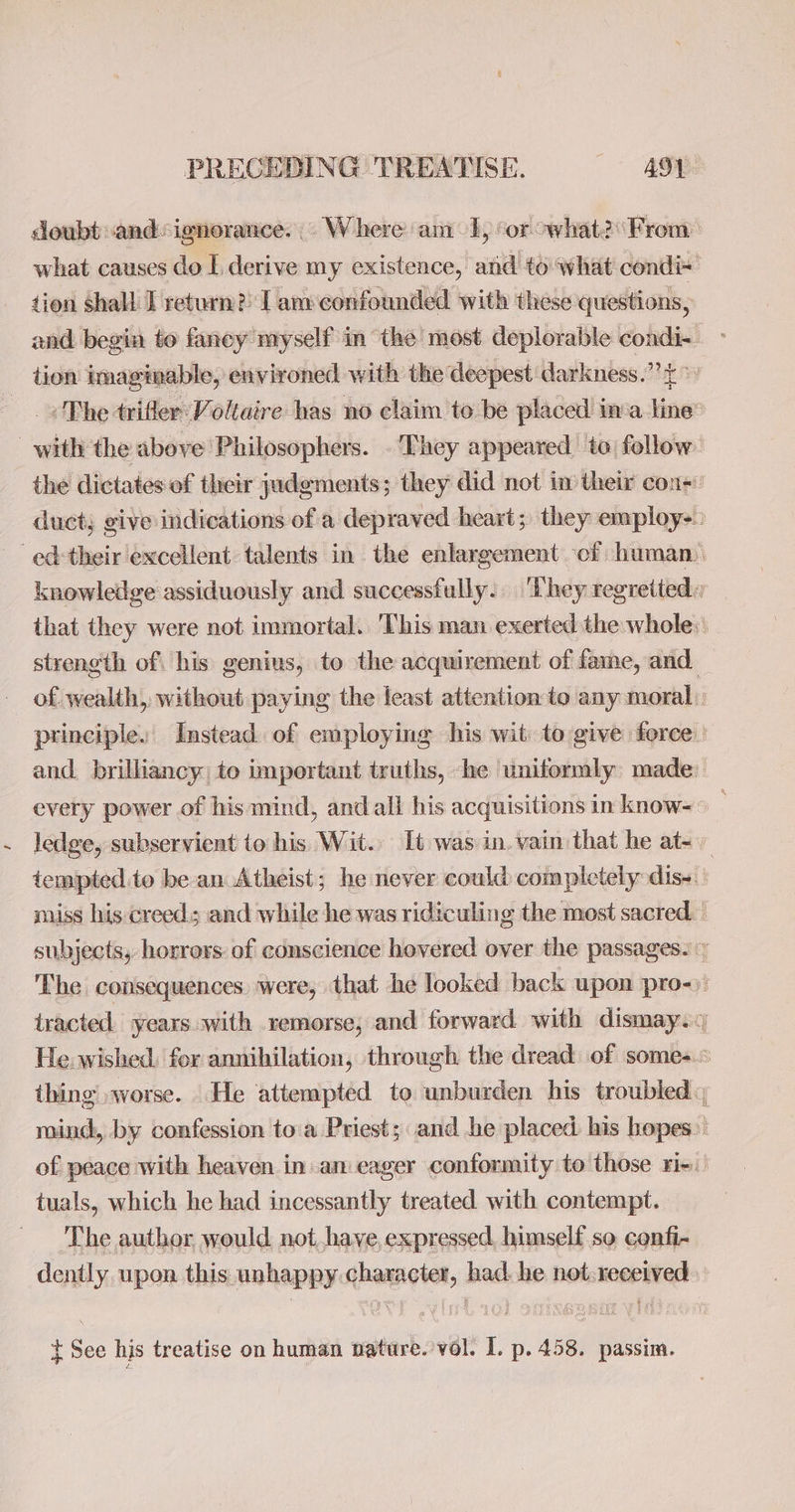 doubt and: ignorance... Where am 1, ‘or owhat?\From what causes do L derive my existence, and to what condi+ tion shall: I return?) I am confounded with these questions, and begin to faney myself in the most deplorable condi- ~ tion imaginable, environed with the deepest darkness.” £ > . The trifler: Voltaire has no claim to be placed ina line® with the above Philosophers. . They appeared to: follow. the dictates ef their judements; they did not im their con- duct; give indications of a depraved heart; they employ-: ed: their excellent talents in the enlargement of human. knowledge assiduously and successfully. ‘They regretted. that they were not immortal. ‘This man exerted the whole: strength of his genius, to the acquirement of fame, and of wealth, without paying the least attention to any moral principle. Instead. of employing his wit to give force. and. brilliancy; to important truths, he uniformly made every power of his mind, and all his acquisitions in know- © ledge, subservient to his Wit. It was in, vain that he at~ tempted to be an Atheist; he never could completely dis- miss his creeds and while he was ridiculing the most sacred. - subjects, horrors: of conscience hovered over the passages. ~ The consequences were, that he looked back upon pro-): tracted years. with remorse, and forward with dismay. He. wished. for annihilation, through the dread of some-.« thing worse. He attempted to unburden his troubled mind, by confession toa Priest; and he placed his hopes. of peace with heaven in. an eager conformity to those rie tuals, which he had incessantly treated with contempt. The author would not.have,expressed, himself so cenfi- dently upon this unhappy character, had. he not:received. - t See his treatise on human nature. vol. I. p. 458. passim.