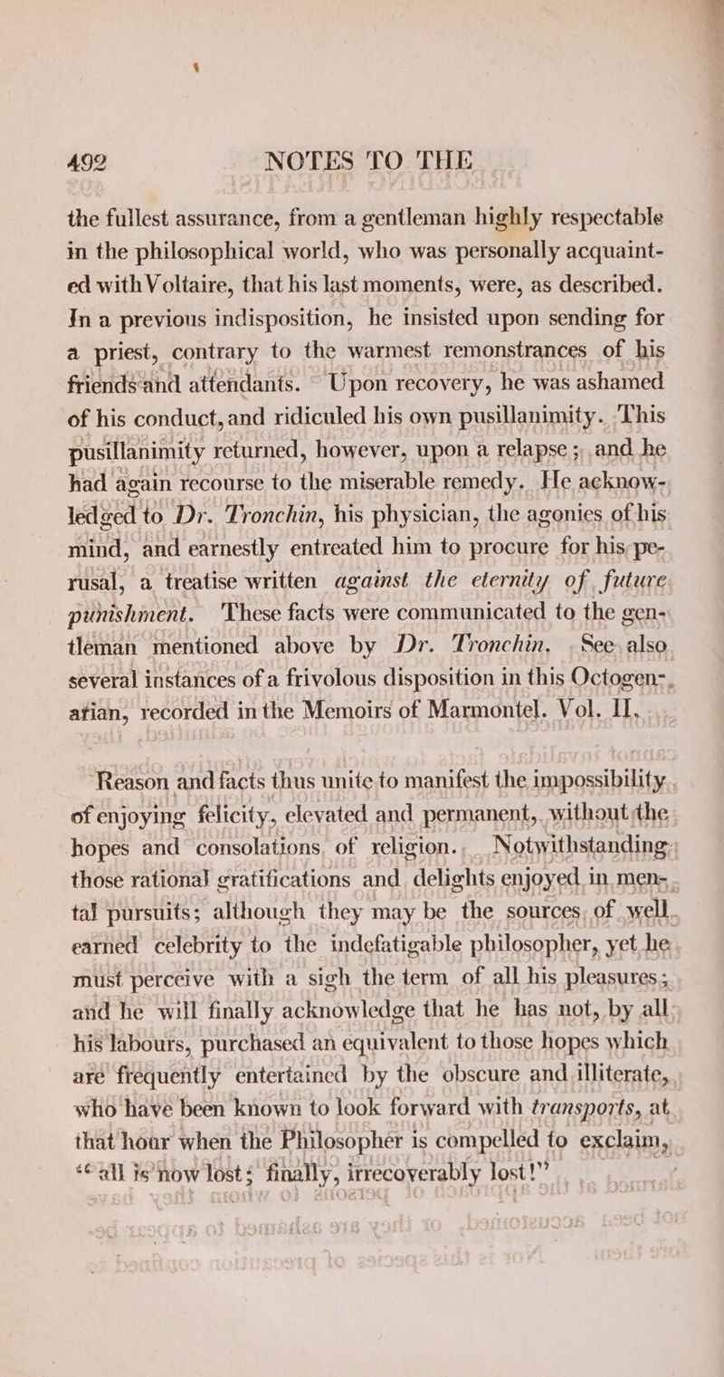 the fullest assurance, from a gentleman highly respectable in the philosophical world, who was personally acquaint- ed with Voltaire, that his last moments, were, as described. In a previous indisposition, he insisted upon sending for a priest, contrary to the warmest remonstrances of his friends-and attendants. _ Upon recovery, he was ashamed of his conduct, and ridiculed his own pusillanimity. ‘This pusillanimity returned, however, upon a relapse ;,, and he had again recourse to the miserable remedy, He acknow- led ged to Dr. Tronchin, his physician, the agonies of his mind, and earnestly entreated him to procure for his pe-. rusal, a treatise written against the eternity of future punishment. 'These facts were communicated to the gen- tleman mentioned above by Dr. Tronchin, . See also several instances of a frivolous disposition in this Octogen-, atian, recorded inthe Memoirs of Marmontel. Vol. II, ‘Reason and facts ihus unite to manifest the impossibility of enjoying felicity, elevated and permanent, without the hopes and consolations, of religion. Notw ithstanding: those rational gratifications and. delights enjoyed in men- . tal pursuits; although they may be the sources, of well. earned celebrity to the indefatigable philosopher, yet he must perceive with a sigh the term of all his pleasures; and he will finally acknowledge that he has not, by all his labours, purchased an equivalent to those hopes which are frequently entertaincd by the obscure and illiterate, who have been known to look forward with transports, at that hoar when the Philosopher is compelled to exclaim, ‘Call is’ now lost finally, inrecoverably lost!” |