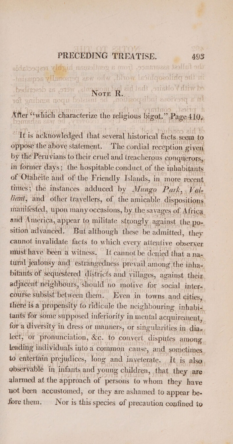 Note R. After “which characterize the religious ers Pee iti is acknowledged that eel historical facts. ‘sceun to oppose the above statement. The cordial ‘reception given by the Peruvians to their cruel and treacherous conquerors,, in former days ; the hospitable conduct, of the inhabitants of Otaheite and ofthe Friendly Islands, i in. more recent. times; the instances adduced by Mungo Park, Vale liant, and other trayellers, of the amicable. dispositions manifested, upon many occasions, by. the savag es of Africa and America, appear to militate strongly. against the, po-. sition advanced. But although these be admitted, they cannot invalidate facts to which every attentive observer must have been a w itness. It cannot be denied that anas iutal jealousy and estrangedness prevail among the inha~ bitants of sequestered districts and villages, against their. adjacent neighbours, should no motive for social inter. course subsist’ betw een them. ; Even in towns and Cities, there is a ‘propensity to ridicule the neighbouring inhabi-, tants for some supposed inferiority in mental acquirement,. for’ a diversity i in dress or manners, or singularities in dia... lect, or pronunciation, &amp;e. to convert, disputes. among. leading individuals into a common cause, and. _ sometimes. to entertain prejudices, long and inyeterate. At. Is also observablé in infants and | young children, that. they. are. alarmed at the approach of persons to whom they have not been accustomed, or they are ashamed to appear be- fore them. Nor is this species of precaution confined to