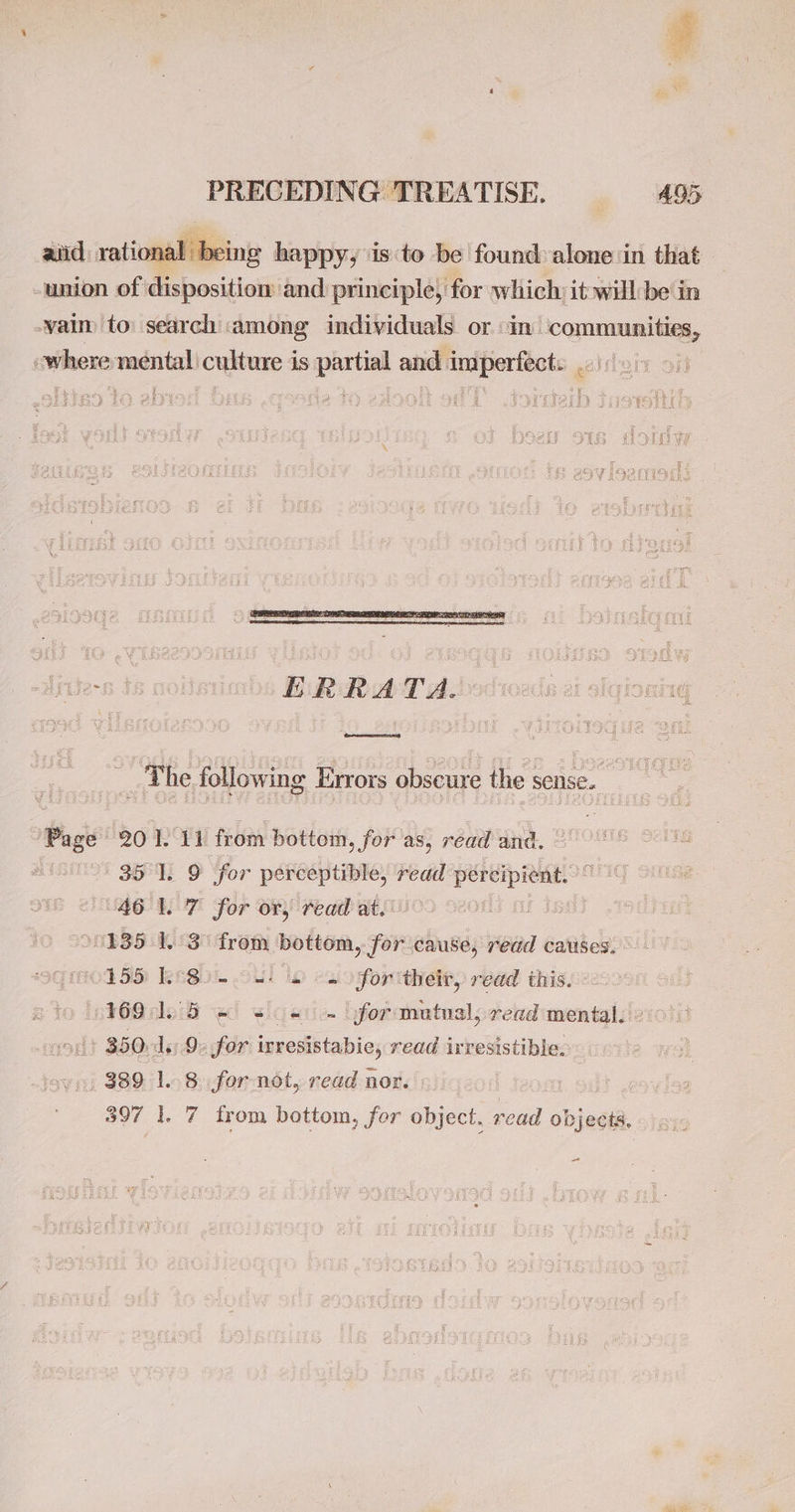 aid rational being happy, ‘is to be found: alone in that -union of disposition and principle, for which: it will be in -vaim to: search ‘among individuals or in’ OUR where siege culture is eRe and imiperfects «: ai! e768 | | ERRATA. __ The following Errors obseure the sense. s Page 201. 11 from bottom, for as, read and. 35 1. 9 ‘for perceptible, read A ia 46 1.7 for or, read at. °0135 1.3 from bottom, for cause, redd causes. 0155 Le8o- os) 2 2 foritheir, read this. 16991.5 @ se) yfor:matnal, read mental.» + 850d: for inesistabic read irresistible. 389 1.8 for not, read nor. 397 1. 7 from bottom, for object, read objects. as