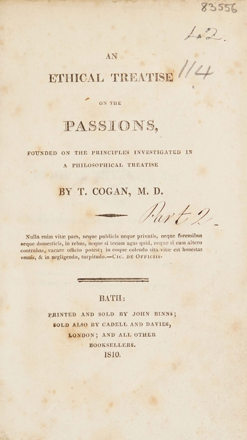 AN 2 yf 4 ETHICAL TREATISE // ¢ ON THE PASSIONS, FOUNDED ON THE PRINCIPLES INVESTIGATED IN A PHILOSOPHICAL TREATISE BY T. COGAN, M. D. Nulla enim vite pars, neque publicis neque privatis, neque forensibus weque domesticis, in rebus, neque si tecum agas quid, neque si cum altero contrahas, vacare officio potest; in eoque colendo sita vitz est honestas omnis, &amp; in negligendo, turpitudo.—-Cic. DE OFFICII8- BATH: PRINTED AND SOLD BY JOHN BINNS; SOLD ALSO BY CADELL AND DAVIES, LONDON; AND ALL OTHER BOOKSELLERS, 1810.