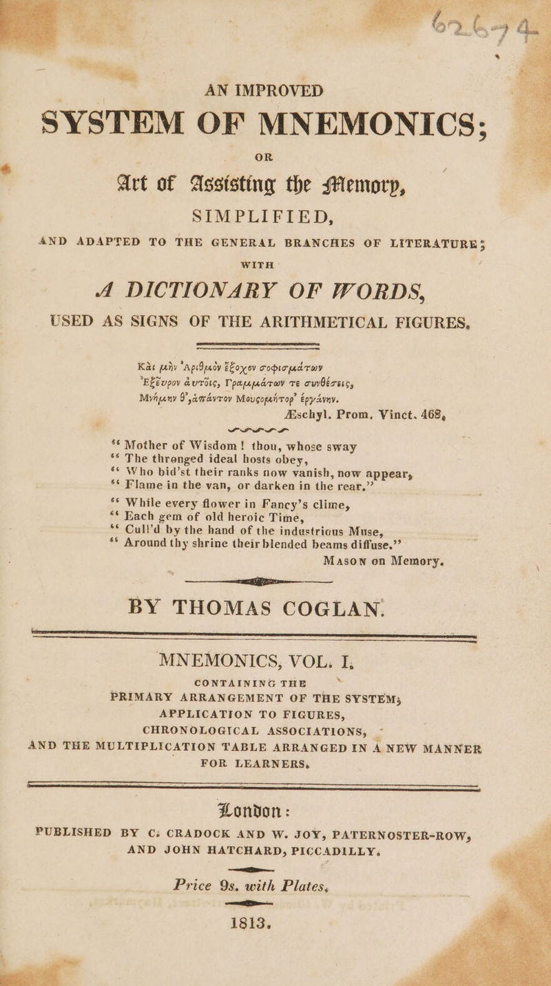 ae AN IMPROVED SYSTEM OF MNEMONICS; Art of Assisting the MHemorp, ; SIMPLIFIED, 4ND ADAPTED TO THE GENERAL BRANCHES OF LITERATURE; WITH A DICTIONARY OF WORDS, USED AS SIGNS OF THE ARITHMETICAL FIGURES. Kae priv “ApiOpeoy ELoyev copioud toy “EZEupov dures, Tpapparav Te owérssc, Minny D,amdvroy Mougopetirop’ Epydvny. ' Aschyl, Prom, Vinct,. 468, PLL ** Mother of Wisdom! thou, whose sway ** The thronged ideal hosts obey, ** Who bid’st their ranks now vanish, now appear, ** Flame in the van, or darken in the rear,” ** While every flower in Fancy’s clime, ** Each gem of old heroic Time, ** Cull’d by the hand of the industricus Muse, ** Around thy shrine their blended beams diffuse.” Mason on Memory. — BY THOMAS COGLAN. MNEMONICS, VOL, I, % CONTAINING THE PRIMARY ARRANGEMENT OF THE SYSTEM; APPLICATION TO FIGURES, CHRONOLOGICAL ASSOCIATIONS, ~- AND THE MULTIPLICATION TABLE ARRANGED IN 4 NEW MANNER ' ‘FOR LEARNERS, London: PUBLISHED BY Cs CRADOCK AND W. JOY, PATERNOSTER-ROW; AND JOHN HATCHARD, PICCADILLY. a Price 9s. with Plates, no 1813.