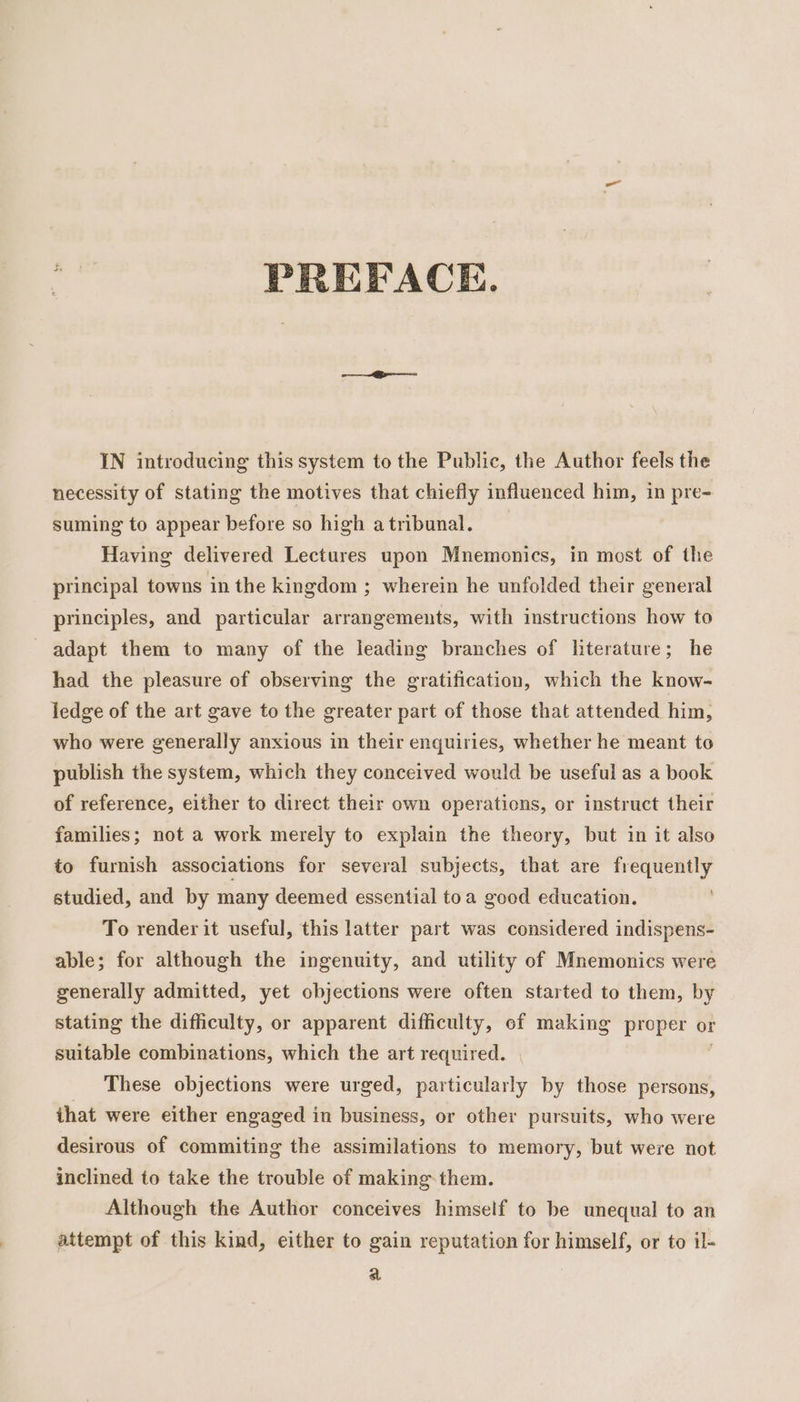 PREFACE. IN introducing this system to the Public, the Author feels the necessity of stating the motives that chiefly influenced him, in pre- suming to appear before so high a tribunal. Having delivered Lectures upon Mnemonics, in most of the principal towns in the kingdom ; wherein he unfolded their general principles, and particular arrangements, with instructions how to adapt them to many of the leading branches of literature; he had the pleasure of observing the gratification, which the know- ledge of the art gave to the greater part of those that attended him, who were generally anxious in their enquiries, whether he meant to publish the system, which they conceived would be useful as a book of reference, either to direct their own operations, or instruct their families; not a work merely to explain the theory, but in it also to furnish associations for several subjects, that are frequently studied, and by many deemed essential toa good education. To render it useful, this latter part was considered indispens- able; for although the ingenuity, and utility of Mnemonics were generally admitted, yet objections were often started to them, by stating the difficulty, or apparent difficulty, of making proper or suitable combinations, which the art required. | 7 These objections were urged, particularly by those persons, ihat were either engaged in business, or other pursuits, who were desirous of commiting the assimilations to memory, but were not inclined to take the trouble of making them. Although the Author conceives himself to be unequal to an attempt of this kind, either to gain reputation for himself, or to il- a