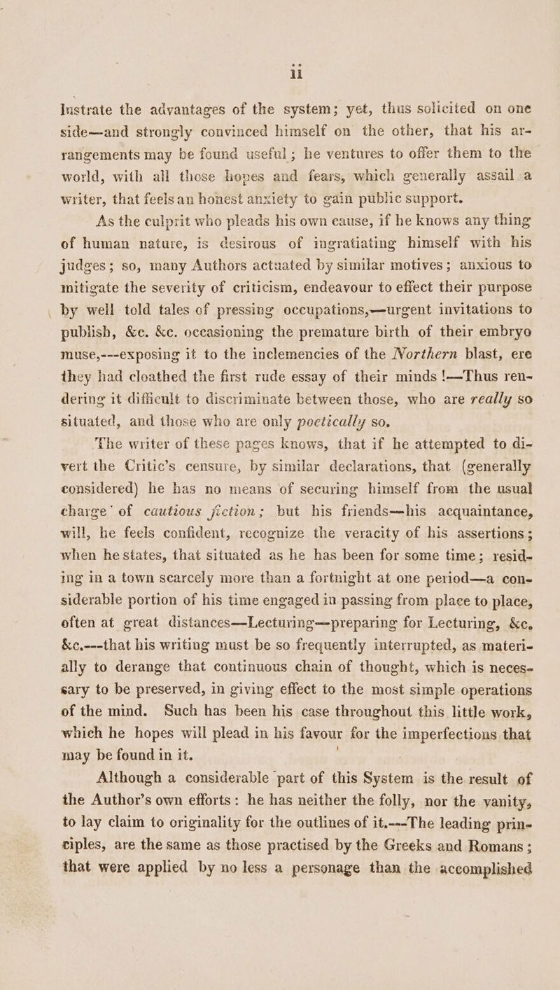 ul Iustrate the advantages of the system; yet, thus sclicited on one side—and strongly convinced himself on the other, that his ar- rangements may be found useful; he ventures to offer them to the world, with all those hoves and fears, which generally assail .a writer, that feelsan honest anxiety to gain public support. As the culprit who pleads his own cause, if he knows any thing of human nature, is desirous of ingratiating himself with his judges; so, many Authors actuated by similar motives; anxious to mitigate the severity of criticism, endeavour to effect their purpose _ by well told tales cf pressing occupations,—urgent invitations to | publish, &amp;c. &amp;c. occasioning the premature birth of their embryo muse,---exposing it to the inclemencies of the Northern blast, ere they had cloathed the first rude essay of their minds !—Thus ren- dering it difficult to discriminate between those, who are really so © situated, and those who are only poetically so. The writer of these pages knows, that if he attempted to di- vert the Critic’s censure, by similar declarations, that (generally considered) he has no means of securing himself from the usual charge’ of cautious jictton; but his friends—his acquaintance, will, he feels confident, recognize the veracity of his assertions ; when he states, that situated as he has been for some time; resid- ing In a town scarcely more than a fortnight at one period—a con- siderable portion of his time engaged in passing from place to place, often at great distances—Lecturing—preparing for Lecturing, &amp;c, &amp;c.---that his writing must be so frequently interrupted, as materi- ally to derange that continuous chain of thought, which is neces- sary to be preserved, in giving effect to the most simple operations of the mind. Such has been his case throughout this little work, whieh he hopes will plead in his favour for the imperfections that may be found in it. Although a considerable part of this Sian is the result of the Author’s own efforts: he has neither the folly, nor the vanity, to lay claim to originality for the outlines of it.---The leading prin- ciples, are the same as those practised by the Greeks and Romans ; that were applied by no less a personage than the accomplished