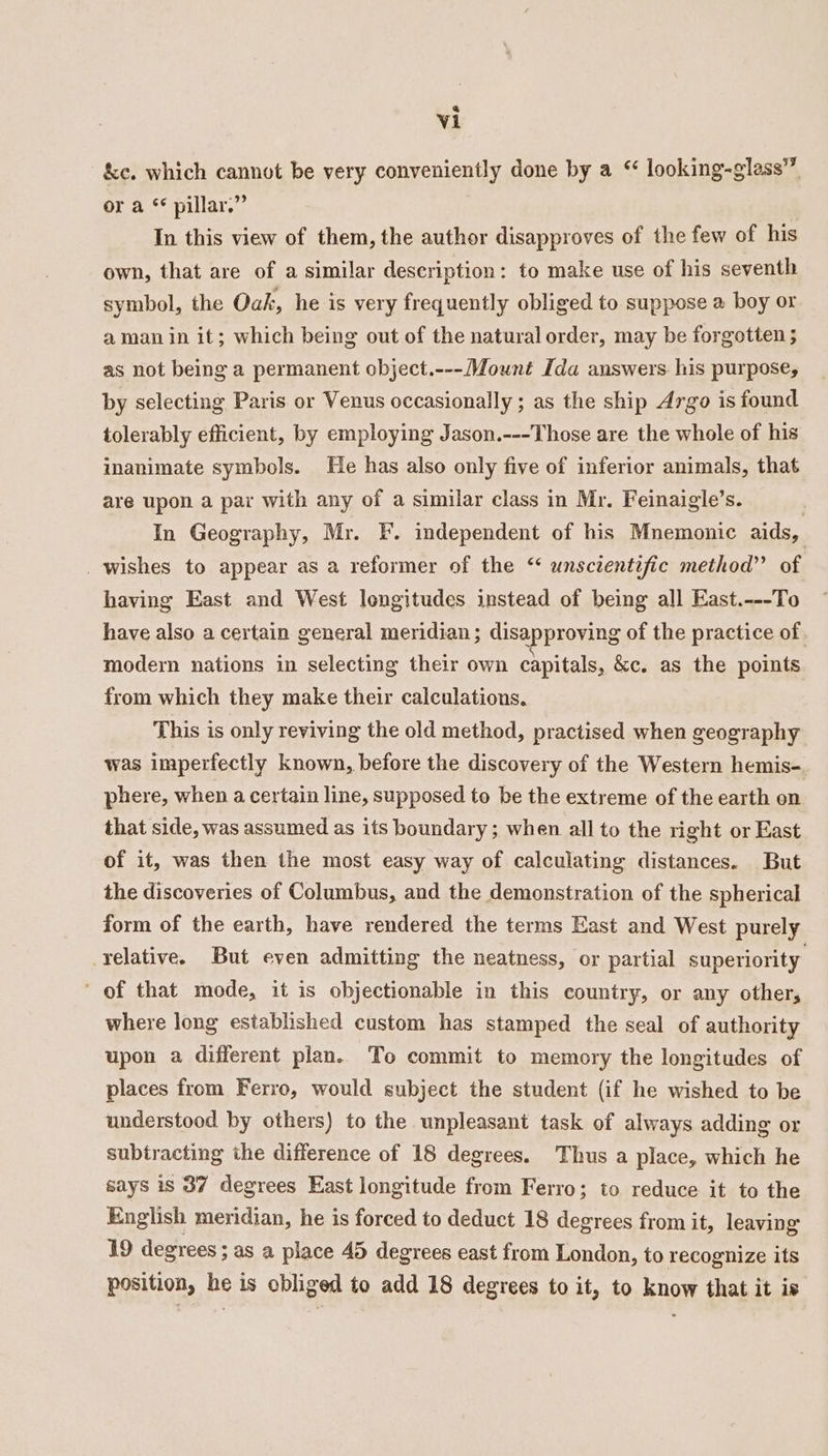 &amp;c. which cannot be very conveniently done by a “ looking-glass” or a * pillar.” In this view of them, the author disapproves of the few of his own, that are of a similar description: to make use of his seventh symbol, the Oak, he is very frequently obliged to suppose a boy or aman in it; which being out of the natural order, may be forgotten ; as not being a permanent object.---Mouwnt Ida answers his purpose, by selecting Paris or Venus occasionally ; as the ship Argo is found tolerably efficient, by employing Jason.---Those are the whole of his inanimate symbols. He has also only five of inferior animals, that are upon a par with any of a similar class in Mr. Feinaigle’s. In Geography, Mr. F. independent of his Mnemonic aids, wishes to appear as a reformer of the “ unscientific method” of having East and West longitudes instead of being all East.---To have also a certain general meridian; disapproving of the practice of modern nations in selecting their own capitals, &amp;c. as the points from which they make their calculations. This is only reviving the old method, practised when geography was imperfectly known, before the discovery of the Western hemis-. phere, when a certain line, supposed to be the extreme of the earth on that side, was assumed as its boundary ; when all to the right or East of it, was then the most easy way of calculating distances. But the discoveries of Columbus, and the demonstration of the spherical form of the earth, have rendered the terms East and West purely relative. But even admitting the neatness, or partial superiority of that mode, it is objectionable in this country, or any other, where long established custom has stamped the seal of authority upon a different plan. To commit to memory the longitudes of places from Ferro, would subject the student (if he wished to be understood by others) to the unpleasant task of always adding or subtracting the difference of 18 degrees. Thus a place, which he says is 37 degrees East longitude from Ferro; to reduce it to the English meridian, he is forced to deduct 18 degrees from it, leaving 19 degrees ; as a place 45 degrees east from London, to recognize its position, he is obliged to add 18 degrees to it, to know that it is