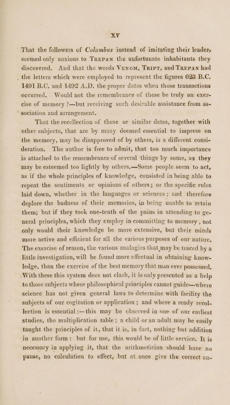 That the followers of Columbus instead of imitating their leaders seemed only anxious to Trepan the unfortunate inhabitants they discovered. And that the words Venom, Tript, and TRePaAnN had _ the letters which were employed to represent the figures 623 B.C. 1491 B.C, and 1492 A.D. the proper dates when those transactions occurred. Would not the remembrance of these be truly an exer- cise of memory ?&gt;—but receiving such desirable assistance from as- sociation and arrangement. That the recollection of these or similar dates, together with other subjects, that are by many deemed essential to impress on the memory, may be disapproved of by others, is a different consi- deration. The author is free to admit, that too much importance is attached to the remembrance of several things by some, as they may be esteemed too lightly by others. —Some people seem to act, as if the whole principles of knowledge, consisted in being able to repeat the sentiments or opinions of others; or the specific rules laid down, whether in the languages or sciences; and therefore deplore the badness of their memories, in being unable to retain them; but if they tock one-tenth of the pains in attending to ge- neral principles, which they employ in committing to memory ; not only would their knowledge be more extensive, but their minds moze active and efficient for all the various purposes of our nature. The exercise of reason, the various analogies that may be traced bya little investigation, will be found more effectual in obtaining know- ledge, than the exercise of the best memory that man ever possessed. ‘With these this system does not clash, it is only presented as a help to those subjects where philosophical principles cannet guide—where science has not given general laws to determine with facility the subjects of our cogitation or application ; and where a ready recol- lection is essential:—this may be observed in one of our earliest studies, the multiplication table; a child or an adult may be easily taught the principles of it, that it is, in fact, nothing but addition in another form: but for use, this would be of little-service. It is necessary in applying it, that the arithmetician should have no pause, no calculation to effect, but at once give the correct an~
