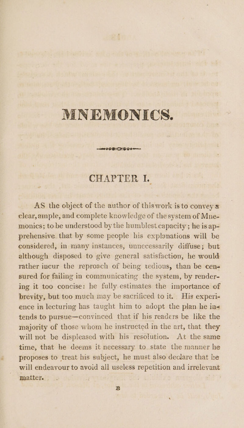 CHAPTER L. AS the object of the author of this work is to convey # clear, ample, and complete knowledge of the system of Mne- monics; to be understood by the humblest capacity ; he is ap- prehensive that by some people his explanations will be considered, in many instances, unnecessarily diffuse; but although disposed to give general satisfaction, he would rather incur the reproach of being tedious, than be cens sured for failing in communicating the system, by render- ing it too concise: he fully. estimates the importance of brevity, but too much may be sacrificed to it. His experi- ence in lecturing has taught him to adopt the plan he in- tends to pursue—convinced that if his readers be like the majority of those whom he instructed in the art, that they will not be displeased with his resolution. At the same time, that he deems it necessary to state the manner he proposes to treat his subject, he must also declare that be will endeavour to avoid all useless repetition and irrelevant matter. | ; a |