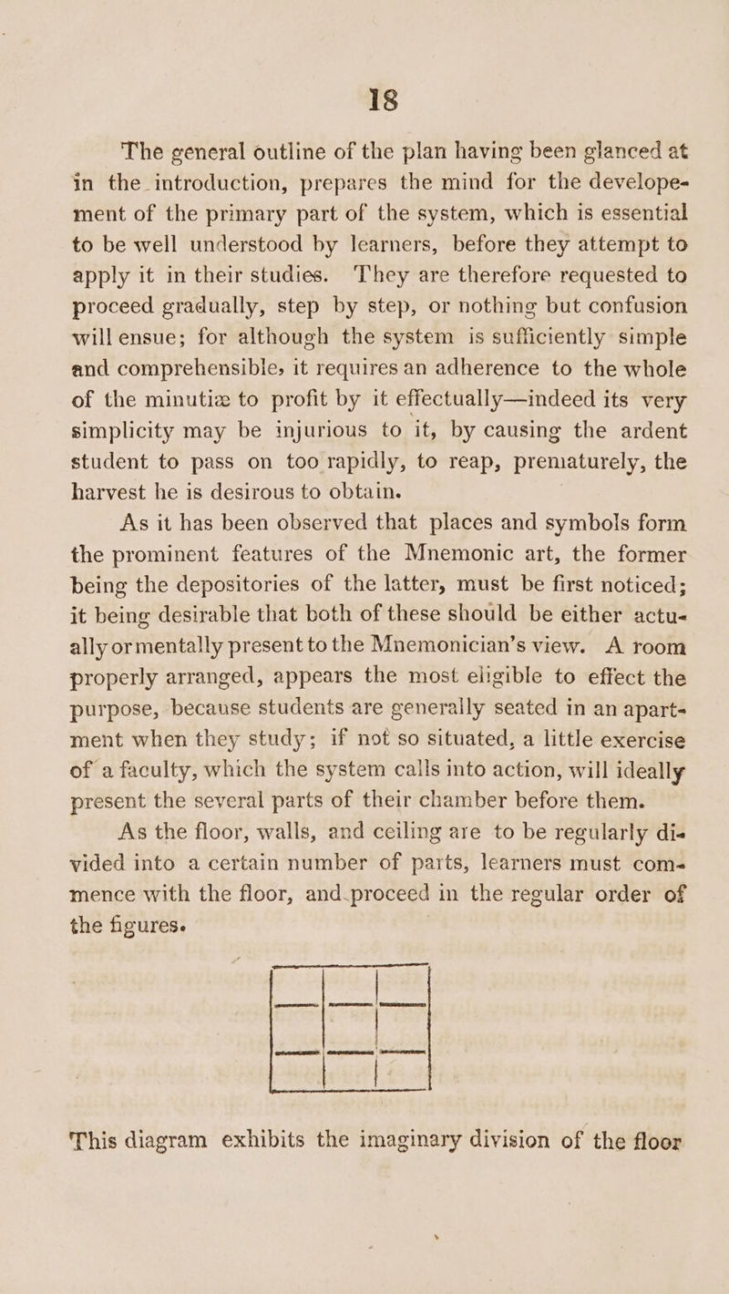 The general outline of the plan having been glanced at in the introduction, prepares the mind for the develope- ment of the primary part of the system, which is essential to be well understood by learners, before they attempt to apply it in their studies. They are therefore requested to proceed gradually, step by step, or nothing but confusion will ensue; for although the system is sufficiently simple and comprehensible, it requires an adherence to the whole of the minutiz to profit by it effectually—indeed its very simplicity may be injurious to it, by causing the ardent student to pass on too rapidly, to reap, prematurely, the harvest he is desirous to obtain. As it has been observed that places and symbols form the prominent features of the Mnemonic art, the former being the depositories of the latter, must be first noticed; it being desirable that both of these should be either actu- ally ormentally present to the Mnemonician’s view. A room properly arranged, appears the most eligible to effect the purpose, because students are generally seated in an apart- ment when they study; if not so situated, a little exercise of a faculty, which the system calls into action, will ideally present the several parts of their chamber before them. As the floor, walls, and ceiling are to be regularly di- vided into a certain number of parts, learners must com- mence with the floor, and.proceed in the regular order of the figures. | pee TE, H i 1 | This diagram exhibits the imaginary division of the floor reo