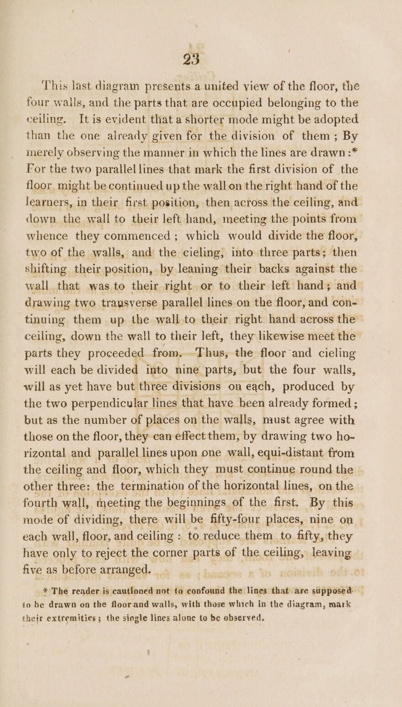 23 This last diagram presents a united view of the floor, the four walls, and the parts that are occupied belonging to the ceiling. It is evident that a shorter mode might be adopted than the one already given for the division of them ; By merely observing the manner in which the lines are drawn :* For the two parallel lines that mark the first division of the floor might be continued up the wall on the right hand of the learners, in their first position, then across the ceiling, and down the wall to their left hand, meeting the points from whence they commenced ; which would divide the floor, two of the walls, and the cieling, into three parts; then shifting their position, by leaning their backs against the wall that was to their right or to their left hand; and drawing two transverse parallel lines on the floor, and con- tinuing them up the wall to their right hand across the ceiling, down the wall to their left, they likewise meet the parts they proceeded from. Thus, the floor and cieling will each be divided into nine parts, but the four walls, will as yet have but three divisions on each, produced by the two perpendicular lines that have been already formed ; but as the number of places on the walls, must agree with those on the floor, they can effect them, by drawing two ho- rizontal and parallel lines upon one wall, equi-distant from the ceiling and floor, which they must continue round the other three: the termination of the horizontal lines, on the fourth wall, meeting the beginnings. of the first. By this mode of dividing, there will be fifty-four places, nine on each wall, floor, and ceiling : to reduce them to fifty, they have only to reject. the corner parts of the ceiling, leaving five as before arranged. | ! * The reader is cautioned not to éonfoudld the lines that are supposed. io be drawn on the floor and walls, with those which in the diagram, mark their extremities; the single lines alone to be observed.