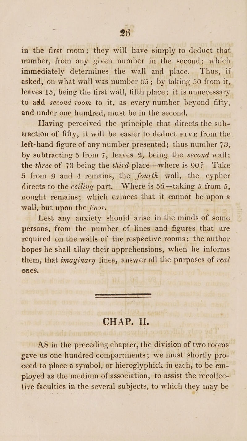 in the first room; they will have sinyply to deduct that number, from any given number in the second; which immediately determines the wall and place. Thus, if asked, on what wall was number 65; by taking 50 from it, leaves 15, being the first wall, fifth place; it is unnecessary to add second room to it, as every number beyond fifty, and under one hundred, must be in the second. Having perceived the principle that directs the sub- traction of fifty, it will be easier to deduct r1ve from the left-hand figure of any number presented; thus number 73, by subtracting 5 from 7, leaves 2, being the second wall; the three of 73 being the third place—where is 90? ‘Take 5 from 9 and 4 remains, the fourth wall, the cypher directs to the ceiling part. Where is 56—taking 5 from 5, nought remains; which evinces that it cannot be upon a wall, but upon the floor. Lest any anxiety should arise in the minds of some persons, from the number of lines and figures that are required on the walls of the respective rooms; the author hopes he shall allay their apprehensions, when he informs them, that ¢maginary lines, answer all the purposes of read ones, CHAP. IL AS in the preceding chapter, the division of two rooms gave us one hundred compartments; we must shortly pro- ceed to place a symbol, or hieroglyphick in each, to be em- ployed as the medium of association, to assist the recollec- tive faculties in the several subjects, to which they may be