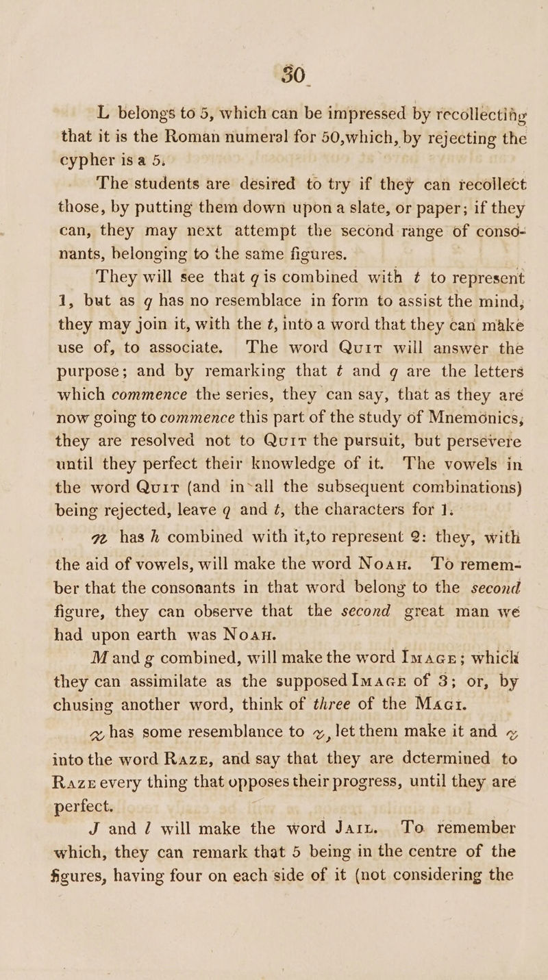 50. L belongs to 5, which can be impressed by recollectiiy that it is the Roman numeral for 50,which, by rejecting the cypher isa 5, 7 The students are desired to try if they can recollect those, by putting them down upon a slate, or paper; if they can, they may next attempt the second range of conso- nants, belonging to the same figures. They will see that gis combined with ¢ to represent 1, but as g has no resemblace in form to assist the mind, they may join it, with the ¢, into a word that they can make use of, to associate. The word Quit will answer the purpose; and by remarking that ¢ and q are the letters which commence the series, they can say, that as they are now going to commence this part of the study of Mnemonics; they are resolved not to Quit the pursuit, but persevere until they perfect their knowledge of it. The vowels in the word Quir (and in~all the subsequent combinations) being rejected, leave qg and ¢, the characters for 1]. gv has h combined with it,to represent 2: they, with the aid of vowels, will make the word Noau. To remem- ber that the consonants in that word belong to the second figure, they can observe that the second great man we had upon earth was Noaun. | M and g combined, will make the word Image; whick they can assimilate as the supposedImace of 3; or, by chusing another word, think of three of the Maat. z has some resemblance to vx, let them make it and ~ into the word Raze, and say that they are dctermined to Razer every thing that opposes their progress, until they are perfect. i | | J and J will make the word Jarz. To remember which, they can remark that 5 being in the centre of the figures, having four on each side of it (not considering the