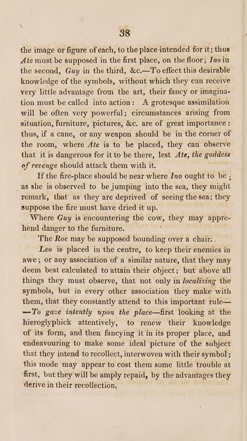 the image or figure of each, to the place intended for it; thus Ate must be supposed in the first place, on the floor; Ino in the second, Guy in the third, &amp;c.—To effect this desirable knowledge of the symbols, without which they can receive very little advantage from the art, their fancy or imagina- tion must be called into action: A grotesque assimilation will be often very powerful; circumstances arising from situation, furniture, pictures, &amp;c. are of great importance : thus, if a cane, or any weapon should be in the corner of the room, where Ate is to be placed, they can observe that it is dangerous for it to be there, lest Ate, the saps of revenge should attack them with it. If the fire-place should be near where Ino ought to be - _as she is observed to be jumping into the sea, they might remark, that as they are deprived of seeing the sea; they suppose the fire must have dried it up. Where Guy is encountering the FOE they may appre- hend danger to the furniture. The Roe may be supposed bounding over a chair. , Leo is placed in the centre, to keep their enemies in awe; or any association of a similar nature, that they may deem best calculated to attain their object; but above all things they must observe, that not only in localizing the symbols, but in every other association they make with them, that they constantly attend to this important rule— —T'o gaze intently upon the place—first looking at the hieroglyphick attentively, to renew their knowledge of its form, and then fancying it in its proper place, and endeavouring to make some ideal picture of the subject that they intend to recollect, interwoven with their symbol ; this mode may appear to cost them some little trouble at first, but they will be amply repaid, by the advantages they derive in their recollection,