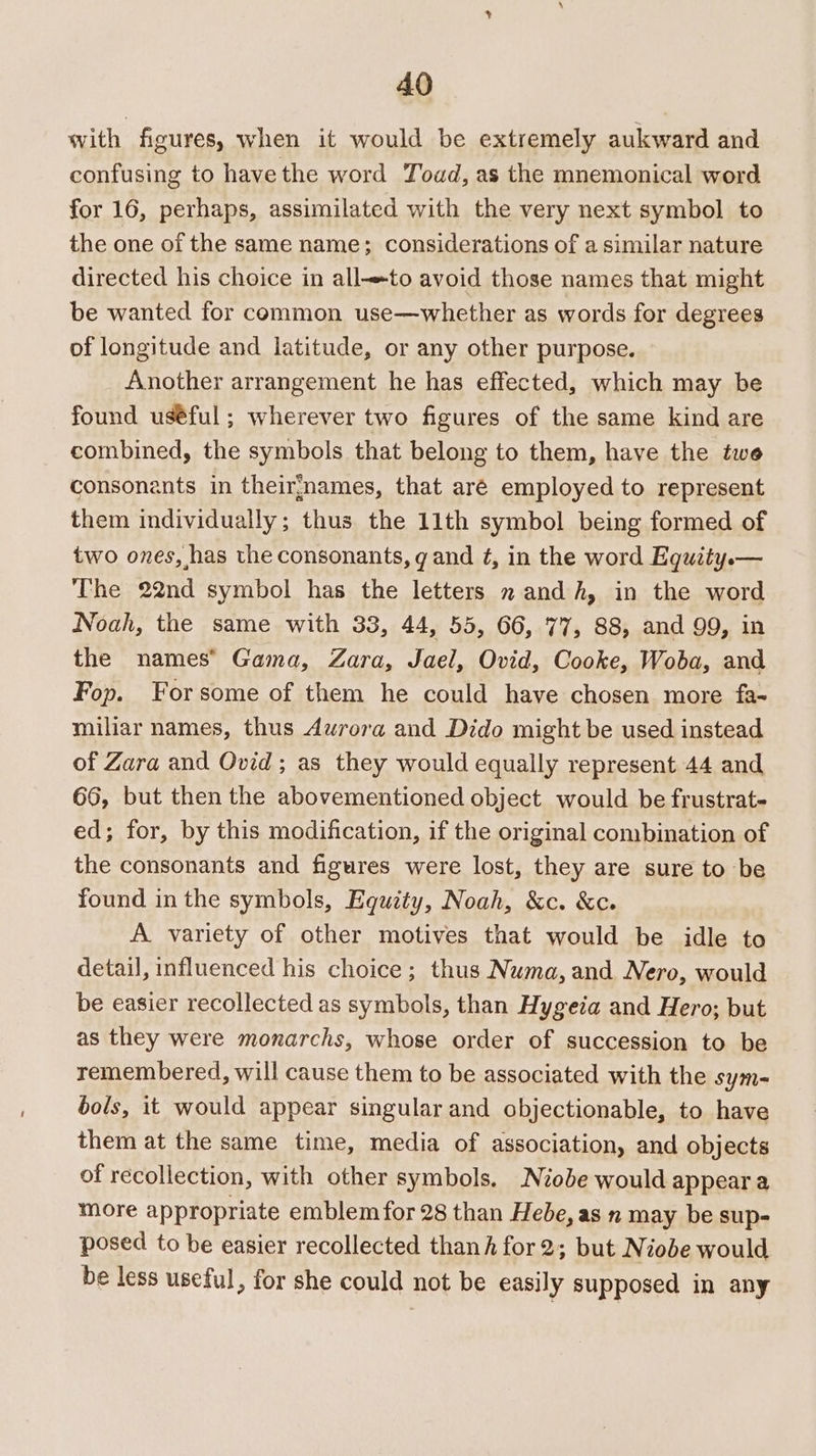 with figures, when it would be extremely aukward and confusing to have the word Toad, as the mnemonical word for 16, perhaps, assimilated with the very next symbol to the one of the same name; considerations of a similar nature directed his choice in allto avoid those names that might be wanted for common use—whether as words for degrees of longitude and latitude, or any other purpose. Another arrangement he has effected, which may be found uséful ; wherever two figures of the same kind are combined, the symbols that belong to them, have the twe consonants in theirnames, that aré employed to represent them individually; thus the 11th symbol being formed of two ones, has the consonants, g and ¢, in the word Equity.— The 22nd symbol has the letters 2 andh, in the word Noah, the same with 33, 44, 55, 66, 77, 88, and 99, in the names’ Gama, Zara, Jael, Ovid, Cooke, Woba, and Fop. Forsome of them he could have chosen more fa- miliar names, thus Aurora and Dido might be used instead of Zara and Ovid; as they would equally represent 44 and 66, but then the abovementioned object would be frustrat- ed; for, by this modification, if the original combination of the consonants and figures were lost, they are sure to be found in the symbols, Equity, Noah, &amp;c. &amp;c. A variety of other motives that would be idle to detail, influenced his choice; thus Numa, and Nero, would be easier recollected as symbols, than Hygeia and Hero; but as they were monarchs, whose order of succession to be remembered, will cause them to be associated with the sym- bols, it would appear singular and objectionable, to have them at the same time, media of association, and objects of recollection, with other symbols. Niobe would appear a more appropriate emblem for 28 than Hebe, as n may be sup- posed to be easier recollected thanh for 2; but Niobe would be less useful, for she could not be easily supposed in any