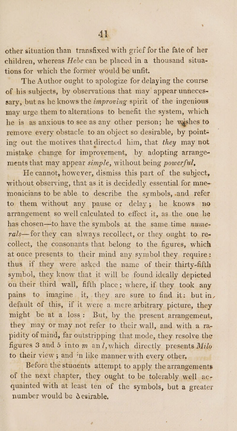 4} other situation than transfixed with grief for the fate of her children, whereas Hede can be placed in a thousand situa- tions for which the former would be unfit. The Author ought to apologize for delaying the course of his subjects, by observations that may appear unneces- sary, but as he knows the zmproving spirit of the ingenious may urge them to alterations to benefit the system, which he is as anxious to see as any other person; he wgshes to remove every obstacle to an object so desirable, by point- ing out the motives that directed him, that they may not mistake change for improvement, by adopting arrange- ments that may appear stmple, without being powerful, He cannot, however, dismiss this part of the subject, without observing, that as it is decidedly essential for mne- monicians to be able to describe the symbols, .and refer to them without any pause or delay; he knows no arrangement so well calculated to effect it, as the one he has chosen—to have the symbols at the same time nwme- rals—tor they can always recollect, or they ought to re- collect, the consonants that belong to the figures, which at once presents to their mind any symbol they require: thus if they were asked the name of their thirty-fifth symbol, they know that it will be found ideally depicted on their third wall, fifth place; where, if they took any pains to imagine. it, they are sure to find it: but in, default of this, if it were a mere arbitrary picture, they might be at a loss: But, by the present arrangement, they may or may not refer to their wall, and with a ra- pidity of mind, far outstripping that mode, they resolve the figures 3 and 5 into m an/,which directly presents Milo to their view; and 'n like manner with every other, Before the stuaents attempt to apply the arrangements of the next chapter, they ought to be tolerably well ac- quainted with at least ten of the symbols, but a greater number would be desirable,