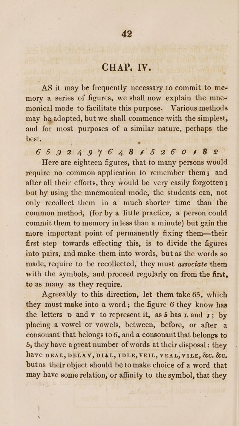 CHAP. IV. AS it may be frequently necessary to commit to me- mory a series of figures, we shall now explain the mne- monical mode to facilitate this purpose. Various methods may beadopted, but we shall commence with the simplest, and for most purposes of a similar nature, perhaps the best. GED 24 VHC BS. SF 2 O OUF S 2B. Here are eighteen figures, that to many persons would require no common application to remember them; and after all their efforts, they would be very easily forgotten ; but by using the mnemonical mode, the students can, not only recollect them in a much shorter time than the common method, (for by a little practice, a person could commit them to memory in less than a minute) but gain the more important point of permanently fixing them—their first step towards effecting this, is to divide the figures into pairs, and make them into words, but as the words so made, require to be recollected, they must associate them with the symbols, and proceed regularly on from the first, to as many as they require. Agreeably to this direction, let them take 65, which they must make into a word; the figure 6 they know has the letters p and v to represent it, as5 has x and 3; by placing a vowel or vowels, between, before, or after a consonant that belongs to 6, and a consonant that belongs to 5, they have a great number of words at their disposal: they have DEAL, DELAY, DIAL, IDLE, VEIL, VEAL, VILE, &amp;c. &amp;c. butas their object should be to make choice of a word that may have some relation, or affinity to the symbol, that they