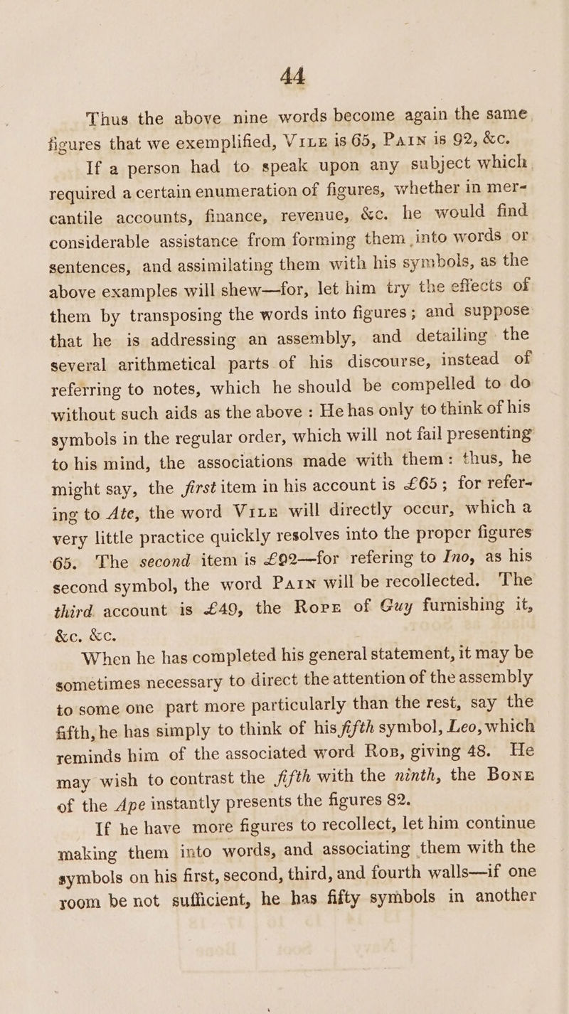 Thus the above nine words become again the same figures that we exemplified, Vite is 65, Pain is 92, &amp;c. If a person had to speak upon any subject which, required a certain enumeration of figures, whether in mer- cantile accounts, finance, revenue, &amp;c. he would find considerable assistance from forming them into words or sentences, and assimilating them with his symbols, as the above examples will shew—for, let him try the effects of them by transposing the words into figures; and suppose that he is addressing an assembly, and detailing the several arithmetical parts of his discourse, instead of referring to notes, which he should be compelled to do without such aids as the above : He has only to think of his symbols in the regular order, which will not fail presenting to his mind, the associations made with them: thus, he might say, the jirst item in his account is £65; for refer- ing to Ate, the word Vrie will directly occur, which a very little practice quickly resolves into the proper figures 65. The second item is £92—for refering to Ino, as his second symbol, the word Parn will be recollected. The third account is £49, the Rorz of Guy furnishing it, &amp;c. &amp;c. When he has completed his general statement, it may be sometimes necessary to direct the attention of the assembly to some one part more particularly than the rest, say the &amp;fth, he has simply to think of his fifth symbol, Leo, which reminds him of the associated word Ros, giving 48. He may wish to contrast the fifth with the ninth, the Bonz of the Ape instantly presents the figures 82. If he have more figures to recollect, let him continue making them into words, and associating them with the symbols on his first, second, third, and fourth walls—if one room be not sufficient, he has fifty symbols in another