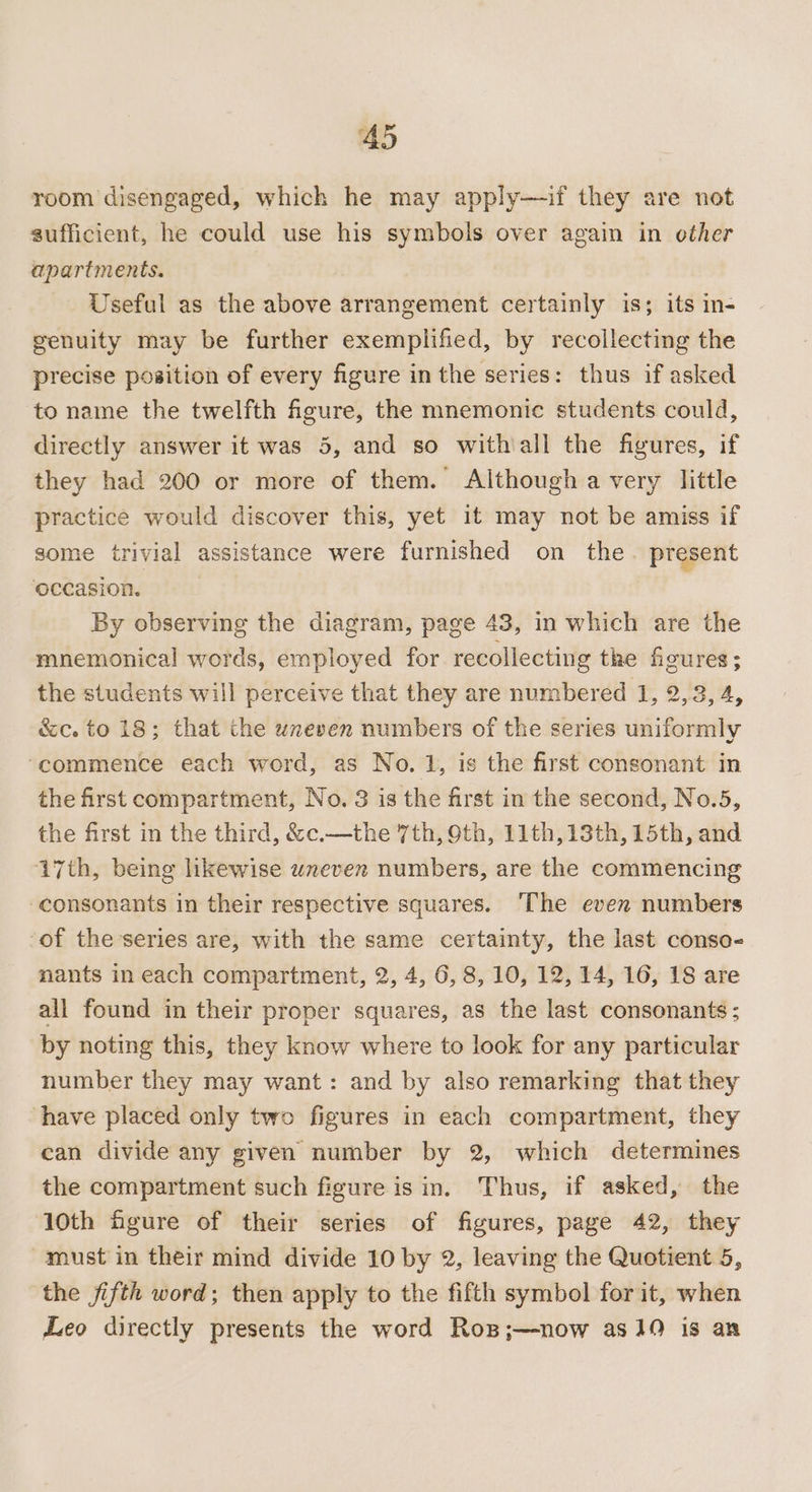 room disengaged, which he may apply—if they are not sufficient, he could use his symbols over again in other apartments. Useful as the above arrangement certainly is; its in- genuity may be further exemplified, by recollecting the precise position of every figure in the series: thus if asked to name the twelfth figure, the mnemonic students could, directly answer it was 5, and so withiall the figures, if they had 200 or more of them. Although a very little practice would discover this, yet it may not be amiss if some trivial assistance were furnished on the. present occasion. By observing the diagram, page 43, in which are the mnemonical words, employed for recollecting the figures; the students will perceive that they are numbered 1, 2,3, 4, &amp;c. to 18; that the uneven numbers of the series uniformly “commence each word, as No. 1, is the first consonant in the first compartment, No. 3 is the first in the second, No.5, the first in the third, &amp;c.—the 7th, Oth, 11th, 13th, 15th, and 17th, being likewise wxeven numbers, are the commencing consonants in their respective squares. The even numbers ‘of the series are, with the same certainty, the last conso- nants in each compartment, 2, 4, 6,8, 10, 12, 14, 16, 18 are all found in their proper squares, as the last consonants ; by noting this, they know where to look for any particular number they may want: and by also remarking that they have placed only two figures in each compartment, they can divide any given number by 2, which determines the compartment such figure is in. Thus, if asked, the 10th figure of their series of figures, page 42, they must in their mind divide 10 by 2, leaving the Quotient 5, the fifth word; then apply to the filth symbol for it, when Leo directly presents the word Rop;—now asJ9 is an