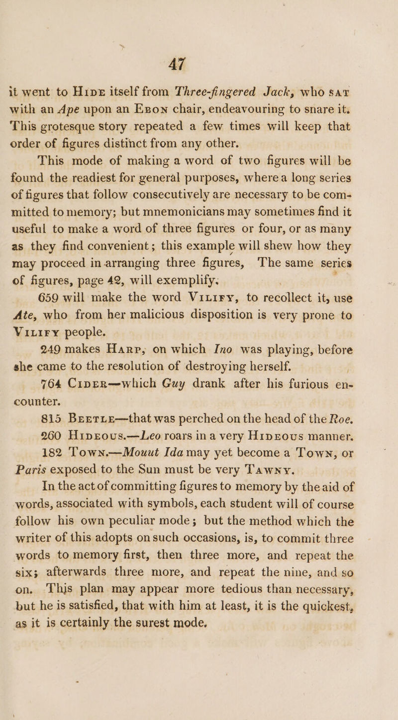 AZ it went to Hine itself from Three-fingered Jack, who sav with an Ape upon an Egow chair, endeavouring to snare it. This grotesque story repeated a few times will keep that order of figures distinct from any other. This mode of making a word of two figures will be found the readiest for general purposes, where a long series of figures that follow consecutively are necessary to be com- mitted to memory; but mnemonicians may sometimes find it useful to make a word of three figures or four, or as many as they find convenient; this example will shew how they may proceed in arranging three figures, ‘The same series of figures, page 42, will exemplify. ' 659 will make the word Viuiry, to recollect it, use Ate, who from her malicious disposition is very prone to VixiFy people. 249 makes Harp, on which Ino was playing, before she came to the resolution of destroying herself. 764 Cippr—which Guy drank after his furious en- counter. 815 Berrite—that was perched on the head of the Roe. 260 HipEeous.—Leo roars ina very Hiprovus manner. 182 Town.—Mouut Ida may yet become a Town, or Paris exposed to the Sun must be very Tawny. In the act of committing figures to memory by the aid of words, associated with symbols, each student will of course follow his own peculiar mode; but the method which the writer of this adopts on such occasions, is, to commit three words to memory first, then three more, and repeat the six; afterwards three more, and repeat the nine, and so on. ‘Thijs plan may appear more tedious than necessary, but he is satisfied, that with him at least, it is the quickest, as it is certainly the surest mode.
