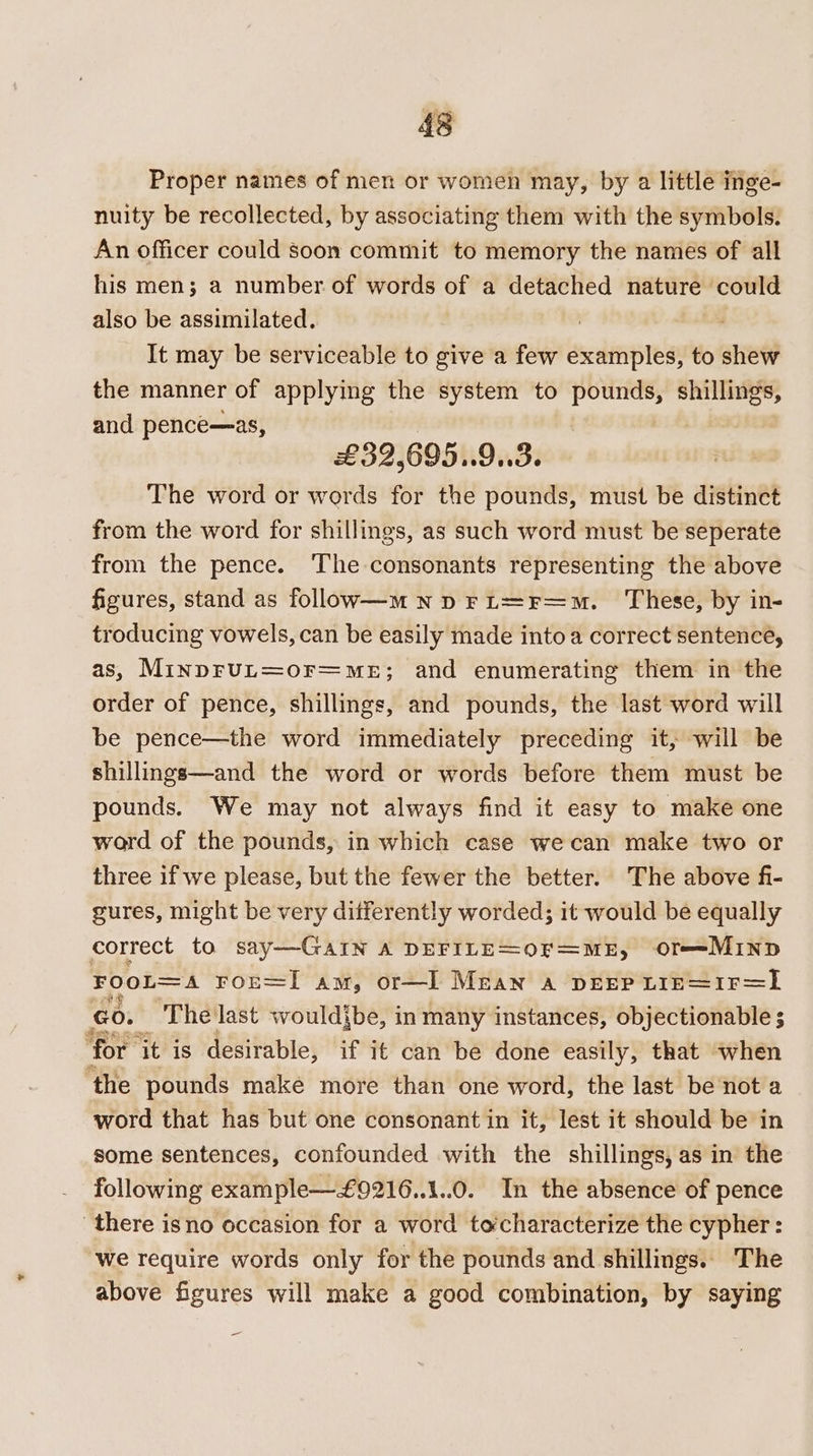Proper names of men or women may, by a little inge- nuity be recollected, by associating them with the symbols. An officer could soon commit to memory the names of all his men; a number of words of a detached nature could also be assimilated. It may be serviceable to give a few examples, to shew the manner of applying the system to pounds, shillings, and pence—as, | £39,695..9..3. The word or words for the pounds, must be distinct from the word for shillings, as such word must be seperate from the pence. The consonants representing the above figures, stand as follow—m Np FL=Fr=m. These, by in- troducing vowels, can be easily made into a correct sentence, as, MinprUL=or=mMmeE; and enumerating them in the order of pence, shillings, and pounds, the last word will be pence—the word immediately preceding it, will be shillings—and the word or words before them must be pounds. We may not always find it easy to make one word of the pounds, in which case wecan make two or three if we please, but the fewer the better. The above fi- gures, might be very differently worded; it would be equally correct to say—GaIN A DEFILE=OF=ME, Or==-MIND FOOL=A FOE=I am, or—I Mean a DEEP LIE=IF=L Go. The last wouldibe, in many instances, objectionable ; ‘for i it is desirable, if it can be done easily, that when ‘the pounds make more than one word, the last be not a word that has but one consonant in it, lest it should be in some sentences, confounded with the shillings, as in the following example—£9216..1..0. In the absence of pence there isno occasion for a word tocharacterize the cypher : we require words only for the pounds and shillings.. The above figures will make a good combination, by saying -_