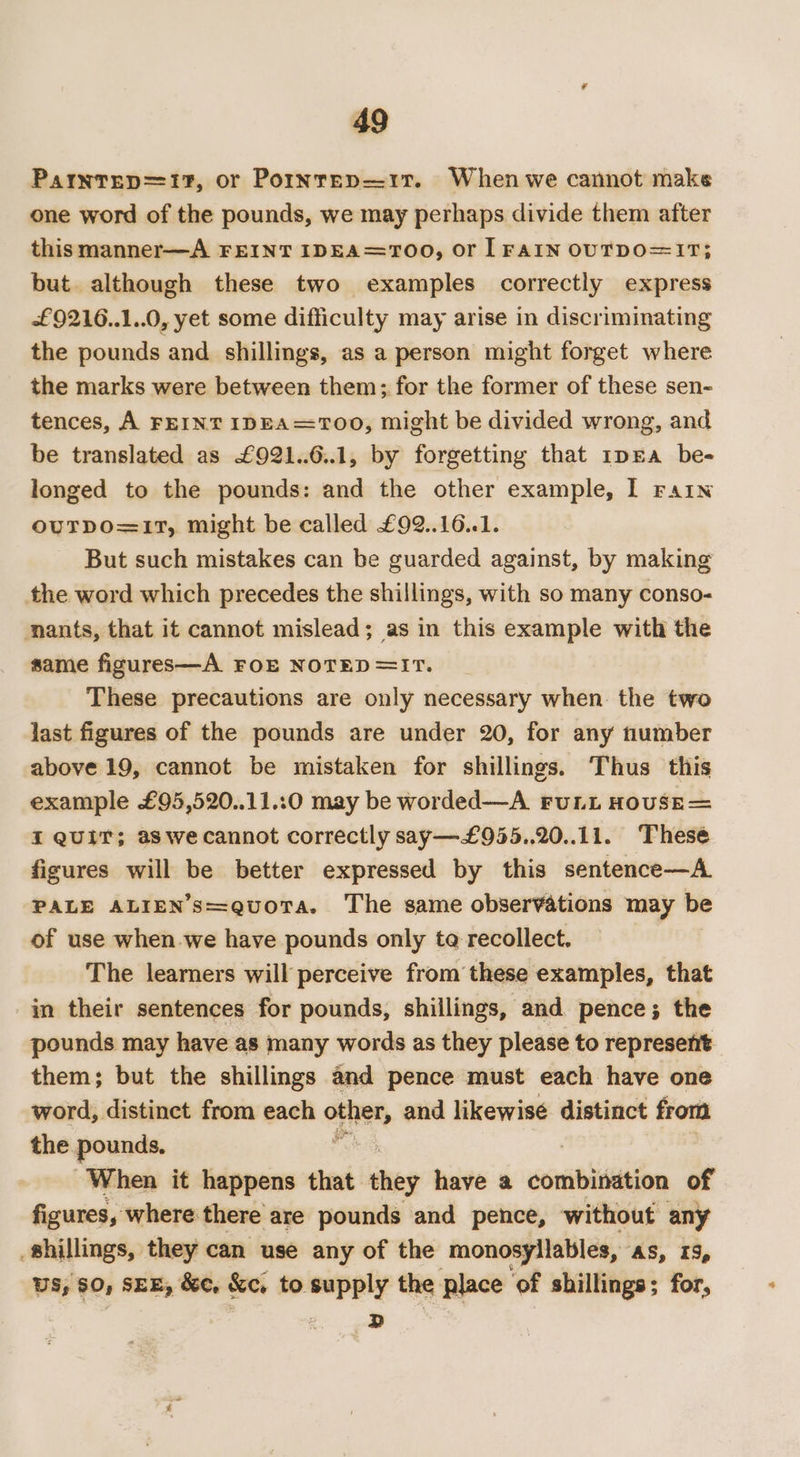 Parntep=17, or Porinrep—1r. When we cannot make one word of the pounds, we may perhaps divide them after this manner—A FEINT IDEA=TOO, or lFAIN OUTDO=1T; but. although these two examples correctly express £9216..1..0, yet some difficulty may arise in discriminating the pounds and shillings, as a person might forget where the marks were between them; for the former of these sen- tences, A FEINT IDEA=TOO, might be divided wrong, and be translated as £921..6..1, by forgetting that 1pEa be- longed to the pounds: and the other example, I rain ouTpo=17T, might be called £92..16..1. But such mistakes can be guarded against, by making the word which precedes the shillings, with so many conso- nants, that it cannot mislead; as in this example with the same figures—A FOE NOTED=IT. These precautions are only necessary when. the two last figures of the pounds are under 20, for any tlumber above 19, cannot be mistaken for shillings. Thus this example £95,520..11.:0 may be worded—A FuLL HOUSE= XI QUIT; aswecannot correctly say—£955..20..11. These figures will be better expressed by this sentence—A. PALE ALIEN’S=quoTa. The same observations may be of use when we have pounds only ta recollect. The learners will perceive from these examples, that in their sentences for pounds, shillings, and pence; the pounds may have as many words as they please to represent them; but the shillings and pence must each have one word, distinct from each ofher, and likewisé distinct from the. pounds. When it happens that they have a combination of figures, where there are pounds and pence, without any shillings, they can use any of the monosyllables, ‘AS, IS, US, SO, SEE, &amp;e, &amp;e, to. opel the place ‘of shillings; for, D