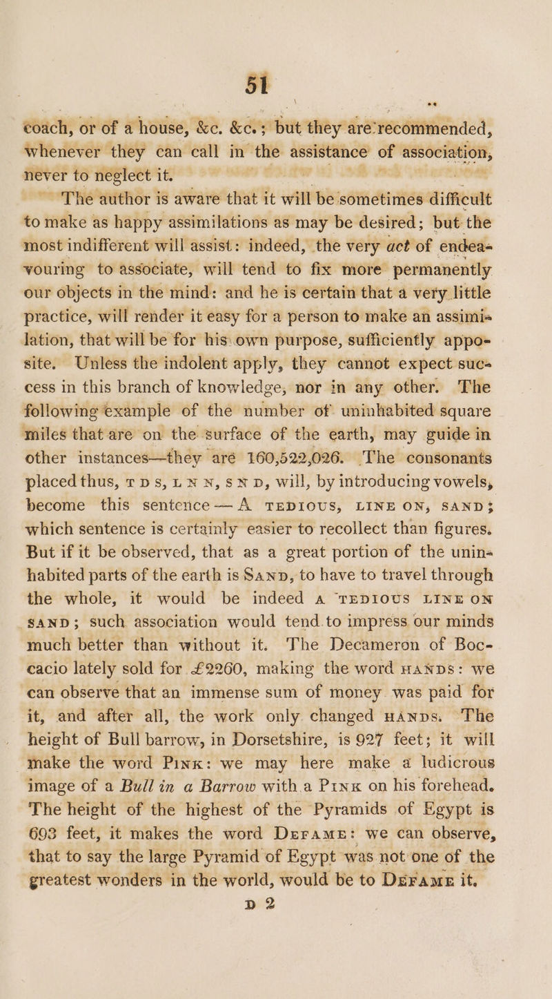 st coach, or of a house, &amp;c. &amp;c.; but they are‘recommended, whenever they can call in the assistance of irae never to neglect it. ve ~The author is aware that it will be sometimes difficult to make as happy assimilations as may be desired ; but: the most indifferent will assist: indeed, the very act of endea- youring to associate, will tend to fix more permanently our objects in the mind: and he is certain that a very little practice, will render it easy for a person to make an assimis lation, that will be for his.own purpose, sufficiently appo- site. Unless the indolent apply, they cannot expect sucs cess in this branch of knowledge, nor in any other. The following example of the number of uninhabited square miles that are on the surface of the earth, may guide in other instances—they aré 160,522,026. The consonants placed thus, rps, LN N,sMND, will, by introducing vowels, become this sentence— A TEDIOUS, LINE ON, SAND$ which sentence is certainly easier to recollect than figures, But if it be observed, that as a great portion of the unin« habited parts of the earth is Sawn, to have to travel through the whole, it would be indeed a TEDIOUS LINE ON SAND; such association would tend.to impress our minds much better than without it. The Decameron of Boc- cacio lately sold for £2260, making the word HANDS: we can observe that an immense sum of money. was paid for it, and after all, the work only. changed uanns: The height of Bull barrow, in Dorsetshire, is 927 feet; it will make the word Pink: we may here make a ludicrous image of a Bull in a Barrow with.a Pinx on his forehead. The height of the highest of the Pyramids of Egypt is 693 feet, it makes the word DerameE: we can observe, that to say the large Pyramid of Egypt ‘was not one of the greatest wonders in the world, would be to Deramz it. D2