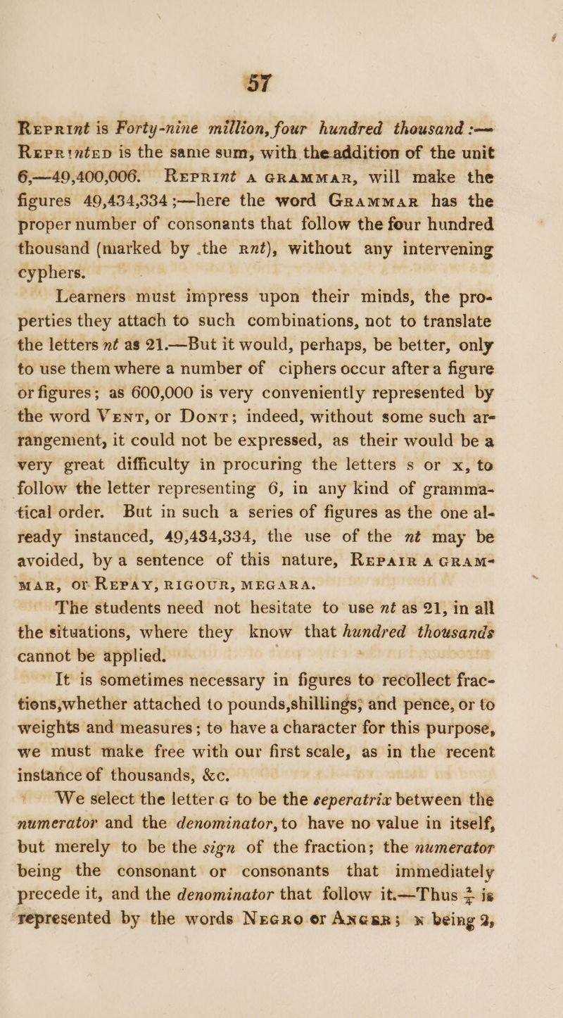 Reprint is Forty-nine million, four hundred thousand :—= Reprintep is the same sum, with theaddition of the unit 6,—49,400,006. Reprint a GRAMMAR, Will make the figures 49,434,334 ;—here the word Grammar has the proper number of consonants that follow the four hundred thousand (marked by .the rvt), without any intervening cyphers. _ Learners must impress upon their minds, the pro- perties they attach to such combinations, not to translate the letters nt as 21.—But it would, perhaps, be better, only to use them where a number of ciphers occur aftera figure or figures; as 600,000 is very conveniently represented by the word Vent, or Dont; indeed, without some such ar- rangement, it could not be expressed, as their would bea very great difficulty in procuring the letters s or x, to follow the letter representing 6, in any kind of gramma- tical order. But in such a series of figures as the one al- ready instanced, 49,434,334, the use of the nt may be avoided, by a sentence of this nature, Repair a GRAM- MAR, or REPAY, RIGOUR, MEGARA. The students need not hesitate to use nt as 21, in all the situations, where they know that hundred thousands cannot be applied. It is sometimes necessary in sel to recollect frac- tions,whether attached to pounds,shillings; and pence, or to weights and measures; to have a character for this purpose, we must make free with our first scale, as in the recent instance of thousands, &amp;c. We select the letter g to be the seperatrix between the numerator and the denominator,to have no value in itself, but merely to be the sign of the fraction; the numerator being the consonant or consonants that immediately precede it, and the denominator that follow it.—Thus } is ‘represented by the words Necro or ANceR; w being 2,