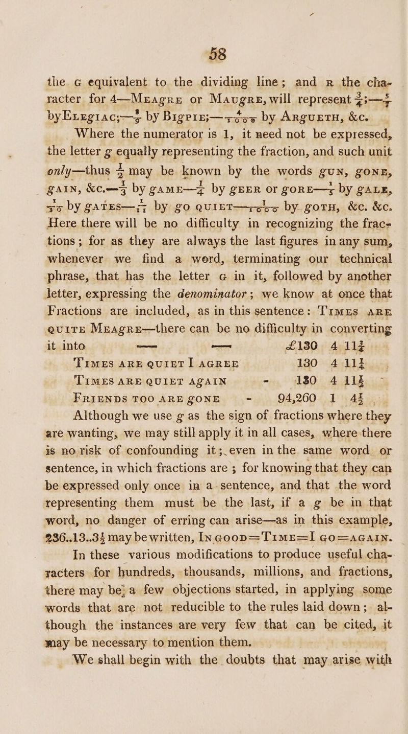 38 the G equivalent to the dividing line; and pr the cha- racter for 4—Mragre or Mavugre, will represent 43—+ byExrgiac;—s by Bigprr;—+¢e5 by Arguetu, &amp;c. Where the numerator is 1, it need not be expressed, the letter g eanaly representing the fraction, and such unit only—thus 4 pinay be known by the words BUN; gONE, end KF 5 by gamn—z by apa or goRE—-sz by gaLE, +o by gates—;; by go QUIET—+zeb5 by gorn, &amp;e. &amp;e. Here there will be no difficulty in recognizing the frac- tions ; for as they are always the last figures in any sum, whenever we find a werd, terminating our technical phrase, that has the letter g in it, followed by another letter, expressing the denominator; we know at once that Fractions are included, as in this sentence: TImEs ARE quire Meagre—there can be no difficulty in converting it into oe — £130 4 11% Times ARE QUIETI AGREE 130 4 113 TIMES ARE QUIET AQAIN - 130 4 11% FRIENDS TOO ARE ZONE - 94,260 1 48 Although we use g as the sign of fractions where thes are wanting, we may still apply it in all cases, where there is no risk of confounding it;,even inthe same word or sentence, in which fractions are ; for knowing that they can be expressed only once in a-sentence, and that the word representing them must be the last, if a g be in that word, no danger of erring can arise—as in this example, 936..13..34 may be written, Incoop=Time=I Go=aGain. In these various modifications to produce useful cha- yacters for hundreds, thousands, millions, and fractions, there may be!a few objections started, in applying some words that are not reducible to the rules laid down; al- though the instances are very few that can he cited, it may be necessary to mention them. We shall begin with the doubts that may arise with