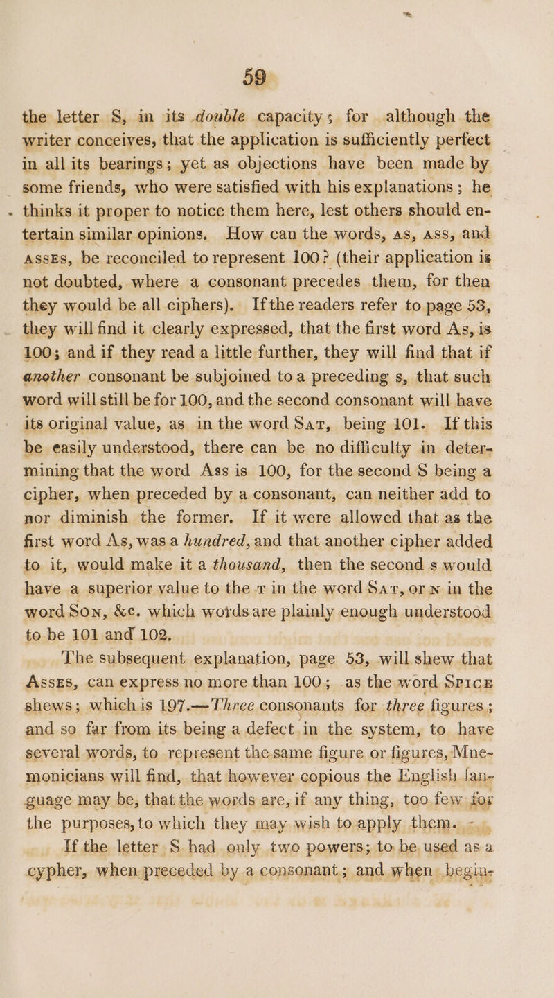 the letter S, in its double capacity; for although the writer conceives, that the application is sufficiently perfect in all its bearings; yet as objections have been made by thinks it proper to notice them here, lest others should en- tertain similar opinions. How can the words, AS, ASS, and ASSES, be reconciled to represent 100? (their application is not doubted, where a consonant precedes them, for then they would be all ciphers). Ifthe readers refer to page 53, they will find it clearly expressed, that the first word As, is 100; and if they read a little further, they will find that if another consonant be subjoined toa preceding s, that such word will still be for 100, and the second consonant will have its original value, as in the word Sar, being 101. If this be easily understood, there can be no difficulty in deter- mining that the word Ass is 100, for the second 8 being a cipher, when preceded by a consonant, can neither add to nor diminish the former, If it were allowed that as the first word As, was a hundred, and that another cipher added to it, would make it a thousand, then the second s would have a superior value to the rin the word Sart, orn in the word Son, &amp;¢. which words are plainly enough understood to be 101 and 102, i The subsequent explanation, page 53, will shew that AssEs, can express no more than 100; as the word Spicn shews; whichis 197.—Three consonants for three figures ; and so far from its being a defect in the system, to have several words, to represent the same figure or figures, Mne- monicians will find, that however copious the English Jan- guage may be, that the words are, if any thing, too few fox the purposes, to which they may wish to apply them. tall If the letter S had only two powers; to be, used as a cypher, when preceded by a consonant; and when. begia-