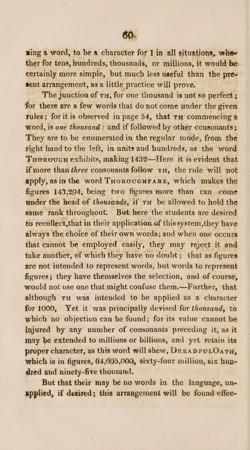 60: ging a word, to be a character for 1 in all situations, whe ther for tens, hundreds, thousands, or millions, it would-be: certainly more simple, but much less useful than the pre- sent arrangement, asa little practice will prove. The junction of tu, for one thousand is not so perfect ; for there are a few words that do not come under the given rules; for itis observed in page 54, that tH commencing a word, is one thousand : and if followed by other consonants; They are to be enumerated in the regular mode, from the right hand to the left, in units and hundreds, as the word Tuorovcen exhibits, making 1432—Here it is evident that if more than three consonants follow rH, the rule will not apply, asim the word THorovcurare, which makes the figures 143,294, being two figures more than can come under the head of thousands, if ru be allowed to hold the same rank throughout. But here the students are desired to recollect,that in their application of thissystem,they have always the choice of their own words; and when one occurs that cannot be employed easily, they may reject it and take another, of which they have no doubt; that as figures are not intended to represent words, but words to represent figures; they have themselves the selection, and of course, would noi use one that might confuse them.—Further, that although tH was intended to be applied as a character for 1000, Yet it was principally devised for thousand, to which no objection can be found; for its value cannot be injured by any number of consonants preceding it, as it may be extended to millions or billions, and yet retain its proper character, as this word will shew, DreapruLOaru, which is in figures, 64,695,000, sixty-four million, six hun- dred and ninety-five thousand. But that their may be no words in the language, un- applied, if desired; this arrangement will be found effec-