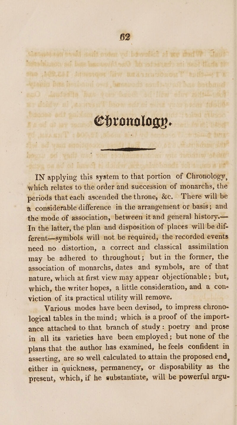 Chronology. _ IN applying this system to that portion of Chronology, which relates to the order and succession of monarchs, the periods that each ascended the throne, &amp;c. There will be ® considerable difference in the arrangement or basis; and the mode of association, between it and general history.— In the latter, the plan and disposition of places will be dif- ferent—symbols will not be required, the recorded events need no distortion, a correct and classical assimilation may be adhered to throughout; but in the former, the association of monarchs, dates and symbols, are of that nature, which at first view may appear objectionable; but, which, the writer hopes, a little consideration, and a con- viction of its practical utility will remove. Various modes have been devised, to impress chrono- logical tables in the mind; which is a proof of the import- ance attached to that branch of study: poetry and prose in all its varieties have been employed; but none of the plans that the author has examined, he feels confident in asserting, are so well calculated to attain the proposed end, either in quickness, permanency, or disposability as the present, which, if he substantiate, will be powerful argu-