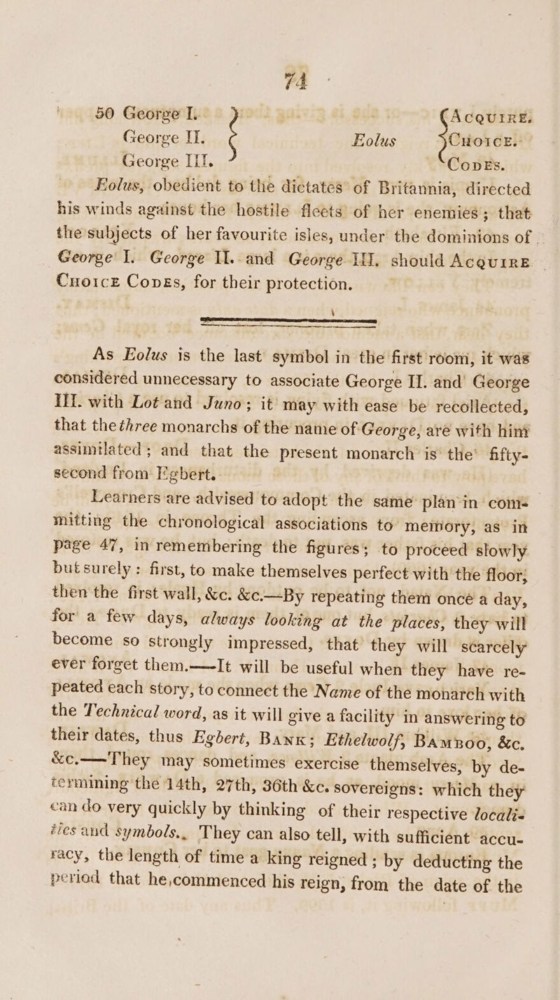 George I. Eolus Joucrer: George IIT. —‘CoveEs. Folus, obedient to the dictates’ of Britannia, directed his winds against the hostile fleets’ of her enemies; that the subjects of her favourite isles, under the dominions of ~ George’ I. George Il..and George II. should AceuirE | Cuoicz Cones, for their protection. ‘ — As Eolus is the last symbol in the first room, it was considered unnecessary to associate George II. and’ George IH. with Lot and Juno; it may with ease be recollected, that the three monarchs of the name of George, are with him assimtlated; and that the present monarch is’ the’ hifty- second from Egbert. Learners are advised to adopt the same plan‘in com- miiting the chronological associations to’ memory, as in page 47, in remembering the figures; to proceed slowly butsurely : first, to make themselves perfect with the floor; then the first wall, &amp;c. &amp;c.—By repeating them oncé a day, for a few days, always looking at the places, they will become so strongly impressed, that they will scarcely ever forget them.—-It will be useful when they have re- peated each story, to connect the Name of the monarch with the Technical word, as it will give a facility in answering to their dates, thus Egbert, Bank; Ethelwolf, Bamnoo, &amp;c. &amp;c.——They may sometimes exercise themselves, by de- termining the 14th, 27th, 36th &amp;c. sovereigns: which they can do very quickly by thinking of their respective locali« ‘ves and symbols., They can also tell, with sufficient accu. racy, the length of time a king reigned : by deducting the period that he,commenced his reign, from the date of the