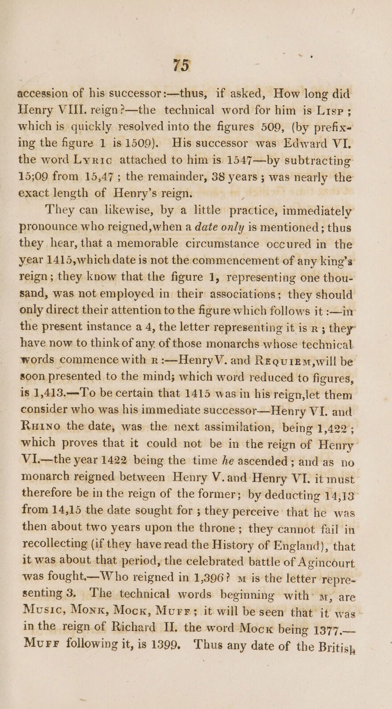 accession of his successor:—thus, if asked, How long did Henry VIII. reign?—the technical word for him is Lisp ; which is quickly resolved into the figures 509, (by prefix ing the fgure 1 is 1509). His successor was Edward VI. the word Lyric attached to him is 1547—by subtracting 15;09 from 15,47; the remainder, 38 years ; was nearly the exact length of Henry’s reign. They can likewise, by a little pradtied; immediately pronounce who reigned,when a date on/y is mentioned ; thus they hear, that a memorable circumstance occured in the year 1415,which date is not the commencement of any king’s: reign; they know that the figure 1, representing one thou- sand, was not employed in their associations; they should only direct their attention to the figure which follows it :—in the present instance a 4, the letter representing it is R ; they” have now to think of any. of those monarchs whose technical. words commence with r:—HenryV. and Requiem,will be soon presented to the mind; which word reduced to figures, is 1,413,—To be certain that 1415 was in his'reign,let them consider who was his immediate successor—Henry VI. and Rutno the date, was the next assimilation, being 1,422; which proves that it could not be in the reign of Henry VI.—the year 1422 being the time he ascended; and as no monarch reigned between Henry V.and Henry VI. it must: therefore be in the reign of the former; by deducting 14,13 from 14,15 the date sought for ; they perceive that he was then about two years upon the throne; they cannot fail in recollecting (if they have read the History of England), that it was about that period, the celebrated battle of Agincourt was fought.—Who reigned in 1,396? st is the letter Tepre- senting 3, ‘The technical words beginning with: m, are Music, Monk, Mock, Murr; it will be seen that it was in the reign of Richard II. the word Mocx being 1377.— Murr following it, is 1399, Thus any date of the Britis},