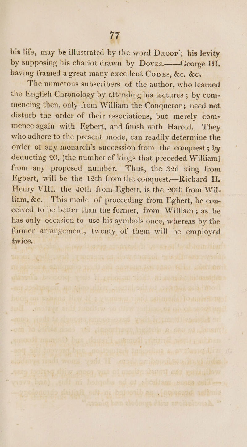 17 his life, may be illustrated by the word Droop’; his levity by supposing his chariot drawn by Doves.——George IIL having framed a great many excellent Copzs, &amp;c. &amp;c. The numerous subscribers of the author, who learned the English Chronology by attending his lectures ; by com- mencing then, only from William the Conqueror; need not disturb the order of their associations, but merely com- mence again with Egbert, and finish with Harold. They who adhere to the present mode, can readily determine the order of any monarch’s succession from the conquest; by deducting 20, (the number of kings that preceded William) from any proposed number. Thus, the 32d king from Egbert, will be the 12th from the conquest.—Richard IL. Henry VII. the 40th from. Egbert, is the 20th from Wil- liam, &amp;c. This mode of proceeding from Egbert, he con- ceived to be better than the former, from William; as he has only occasion to use his symbols once, whereas by the former arrangement, twenty of them will be employed twice.