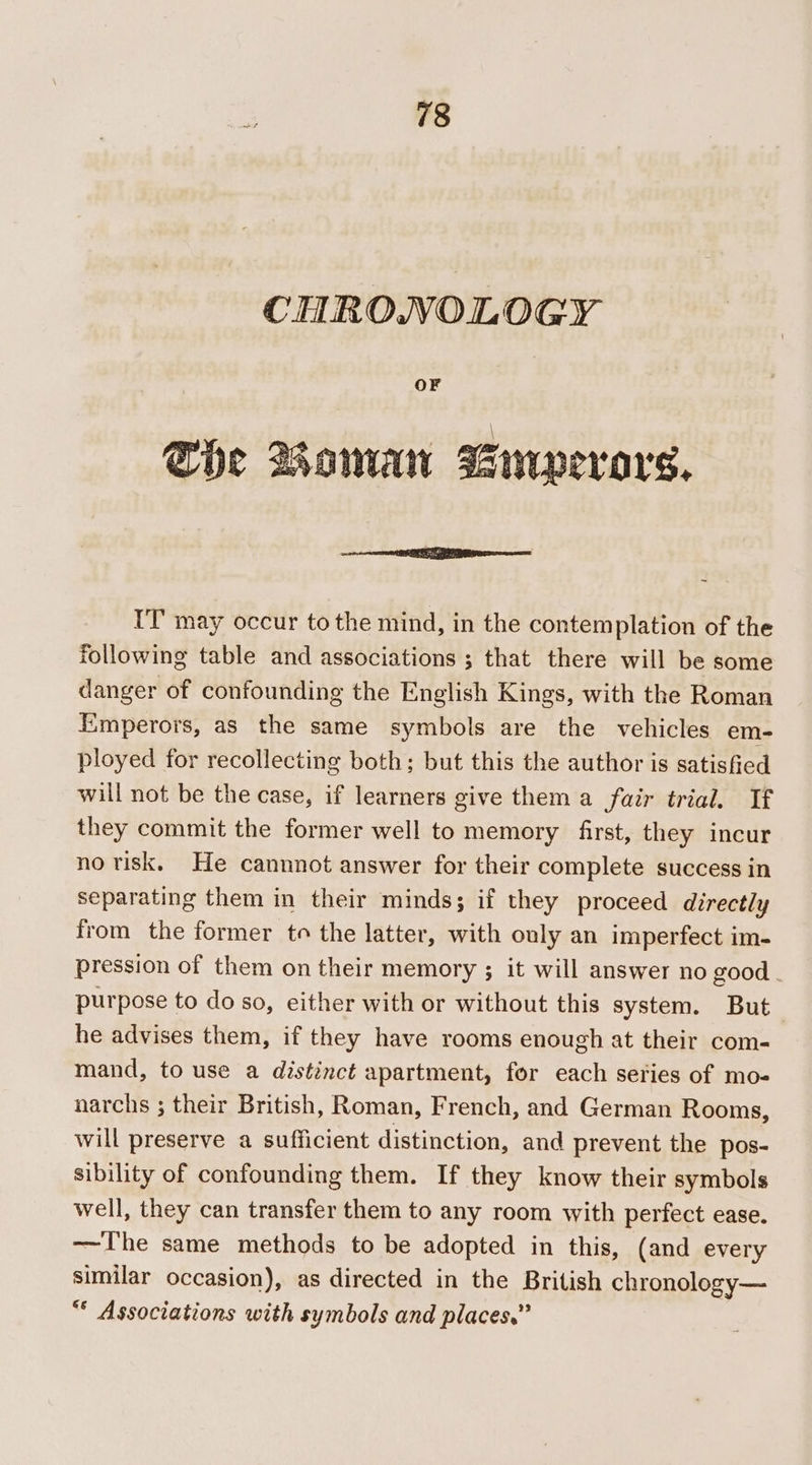 CHRONOLOGY OF She Boman Swpevars. IT may occur to the mind, in the contemplation of the following table and associations ; that there will be some danger of confounding the English Kings, with the Roman Emperors, as the same symbols are the vehicles em- ployed for recollecting both; but this the author is satisfied will not be the case, if learners give them a fair trial. If they commit the former well to memory first, they incur no risk. He cannnot answer for their complete success in separating them in their minds; if they proceed directly from the former to the latter, with ouly an imperfect im- pression of them on their memory ; it will answer no good purpose to do so, either with or without this system. But he advises them, if they have rooms enough at their com- mand, to use a distinct apartment, for each series of mo- narchs ; their British, Roman, French, and German Rooms, will preserve a sufficient distinction, and prevent the pos- sibility of confounding them. If they know their symbols well, they can transfer them to any room with perfect ease. —The same methods to be adopted in this, (and every similar occasion), as directed in the British chronology— “* Associations with symbols and places.”