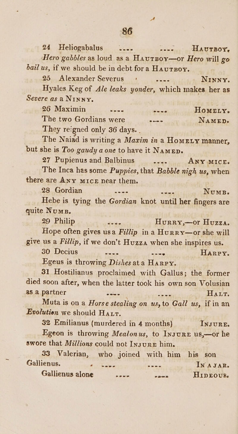 24 Heliogabalus .... ies Havurzoy, Hero gabéles as loud asa Hautsoy—or Hero will go bazl us, if we should be in debt fora Hautsoy. 25 Alexander Severus | Pee Ninny. Hyales Keg of Ale leaks yonder, which makes her as Severe as a NINNY. 26 Maximin too er Homey. The two Gordians were — Namen. They reigned only 36 days. - The Naiad is writing a Maxim in a Homey manner, but she is Too gaudy a one to have it Namen. 27 Pupienus and Balbinus eee ANY MICE. The Inca has some Puppies, that Babble nigh us, when there are ANy mice near them. 28 Gordian aes adie NumB. Hebe is tying the Gordian knot until her fingers are quite Nums. 29 Philip ae Hurry,—or Huzza. — Hope often gives usa Fillip in a Hurry—or she will give us a Fillip, if we don’t Huzza when she inspires us. 30 Decius OT ae Harry. Figeus is throwing Dishes ata Harpy. 31 Hostilianus proclaimed with Gallus; the former died soon after, when the latter took his own son Volusian a8 a partner sais Bae LALT, Muta is on a Horse stealing on us, to Gall us, if in an Evolution we should Hatr. 32 Emilianus (murdered in 4 months) INSURE. Egeon is throwing Mealonus, to InsuRE us,—or he swore that Millions could not Insure him. 33 Valerian, who joined with him his son Gallienus. PRs alt tues IN AJAR, Gallienus alone neue aes HipEovus.